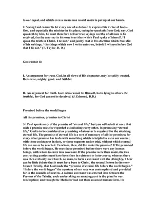 to our equal, and which even a mean man would scorn to put up at our hands.
2. Seeing God cannot lie let every one of us labour to express this virtue of God--
first, and especially the minister in his place, seeing he speaketh from God; nay, God
speaketh by him, he must therefore deliver true sayings worthy of all men to be
received, that he may say in his own heart that which Paul spake of himself, “I
speak the truth in Christ, I lie not,” and justify that of His doctrine which Paul did
of his writings, “the things which now I write unto you, behold I witness before God
that I lie not.” (T. Taylor, D. D.)
God cannot lie
I. An argument for trust. God, in all views of His character, may be safely trusted.
He is wise, mighty, good, and faithful.
II. An argument for truth. God, who cannot lie Himself, hates lying in others. Be
truthful, for God cannot be deceived. (J. Edmond, D.D.)
Promised before the world began
All the promises, promises to Christ
St. Paul speaks only of the promise of “eternal life,” but you will admit at once that
such a promise must be regarded as including every other. In promising “eternal
life,” God is to be considered as promising whatsoever is required for the attaining
eternal life. The promise of eternal life is a sort of summary of all the promises; for
every other promise has to do with something which is helpful to us in our course;
with those assistances in duty, or those supports under trial, without which eternal
life can never be reached. To whom, then, did He make the promise? If He promised
before the world began, He must have promised before there were any human
beings, with whom to enter into covenant. If the promise were then made, the two
contracting parties must have been then in existence or intercourse; whereas there
was then certainly no Church, no man, to form a covenant with the Almighty. There
can be little debate that it must have been to Christ, the second Person in the ever-
blessed Trinity, that God made the “promise of eternal life before the world began.”
“Before the world began” the apostasy of our race was contemplated and provided
for in the councils of heaven. A solemn covenant was entered into between the
Persons of the Trinity, each undertaking an amazing part in the plan for our
redemption; and though the Mediator had not then assumed human form, He
 