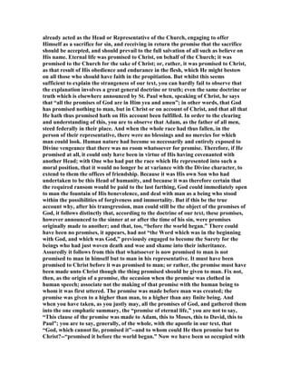 already acted as the Head or Representative of the Church, engaging to offer
Himself as a sacrifice for sin, and receiving in return the promise that the sacrifice
should be accepted, and should prevail to the full salvation of all such as believe on
His name. Eternal life was promised to Christ, on behalf of the Church; it was
promised to the Church for the sake of Christ; or, rather, it was promised to Christ,
as that result of His obedience and endurance in the flesh, which He might bestow
on all those who should have faith in the propitiation. But whilst this seems
sufficient to explain the strangeness of our text, you can hardly fail to observe that
the explanation involves a great general doctrine or truth; even the same doctrine or
truth which is elsewhere announced by St. Paul when, speaking of Christ, he says
that “all the promises of God are in Him yea and amen”; in other words, that God
has promised nothing to man, but in Christ or on account of Christ, and that all that
He hath thus promised hath on His account been fulfilled. In order to the clearing
and understanding of this, you are to observe that Adam, as the father of all men,
steed federally in their place. And when the whole race had thus fallen, in the
person of their representative, there were no blessings and no mercies for which
man could look. Human nature had become so necessarily and entirely exposed to
Divine vengeance that there was no room whatsoever for promise. Therefore, if He
promised at all, it could only have been in virtue of His having covenanted with
another Head; with One who had put the race which He represented into such a
moral position, that it would no longer be at variance with the Divine character, to
extend to them the offices of friendship. Because it was His own Son who had
undertaken to be this Head of humanity, and because it was therefore certain that
the required ransom would be paid to the last farthing, God could immediately open
to man the fountain of His benevolence, and deal with man as a being who stood
within the possibilities of forgiveness and immortality. But if this be the true
account why, after his transgression, man could still be the object of the promises of
God, it follows distinctly that, according to the doctrine of our text, these promises,
however announced to the sinner at or after the time of his sin, were promises
originally made to another; and that, too, “before the world began.” There could
have been no promises, it appears, had not “the Word which was in the beginning
with God, and which was God,” previously engaged to become the Surety for the
beings who had just woven death and woe and shame into their inheritance.
Assuredly it follows from this that whatsoever is now promised to man is not
promised to man in himself but to man in his representative. It must have been
promised to Christ before it was promised to man; or rather, the promise must have
been made unto Christ though the thing promised should be given to man. Fix not,
then, as the origin of a promise, the occasion when the promise was clothed in
human speech; associate not the making of that promise with the human being to
whom it was first uttered. The promise was made before man was created; the
promise was given to a higher than man, to a higher than any finite being. And
when you have taken, as you justly may, all the promises of God, and gathered them
into the one emphatic summary, the “promise of eternal life,” you are not to say,
“This clause of the promise was made to Adam, this to Moses, this to David, this to
Paul”; you are to say, generally, of the whole, with the apostle in our text, that
“God, which cannot lie, promised it”--and to whom could He then promise but to
Christ?--“promised it before the world began.” ow we have been so occupied with
 
