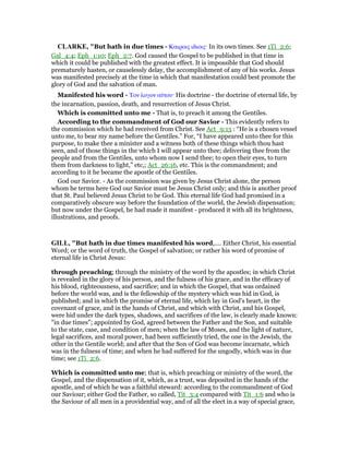 CLARKE, "But hath in due times - Καιροις ιδιοις· In its own times. See 1Ti_2:6;
Gal_4:4; Eph_1:10; Eph_2:7. God caused the Gospel to be published in that time in
which it could be published with the greatest effect. It is impossible that God should
prematurely hasten, or causelessly delay, the accomplishment of any of his works. Jesus
was manifested precisely at the time in which that manifestation could best promote the
glory of God and the salvation of man.
Manifested his word - Τον λογον αᆓτου· His doctrine - the doctrine of eternal life, by
the incarnation, passion, death, and resurrection of Jesus Christ.
Which is committed unto me - That is, to preach it among the Gentiles.
According to the commandment of God our Savior - This evidently refers to
the commission which he had received from Christ. See Act_9:15 : “He is a chosen vessel
unto me, to bear my name before the Gentiles.” For, “I have appeared unto thee for this
purpose, to make thee a minister and a witness both of these things which thou hast
seen, and of those things in the which I will appear unto thee; delivering thee from the
people and from the Gentiles, unto whom now I send thee; to open their eyes, to turn
them from darkness to light,” etc,; Act_26:16, etc. This is the commandment; and
according to it he became the apostle of the Gentiles.
God our Savior. - As the commission was given by Jesus Christ alone, the person
whom he terms here God our Savior must be Jesus Christ only; and this is another proof
that St. Paul believed Jesus Christ to be God. This eternal life God had promised in a
comparatively obscure way before the foundation of the world, the Jewish dispensation;
but now under the Gospel, he had made it manifest - produced it with all its brightness,
illustrations, and proofs.
GILL, "But hath in due times manifested his word,.... Either Christ, his essential
Word; or the word of truth, the Gospel of salvation; or rather his word of promise of
eternal life in Christ Jesus:
through preaching; through the ministry of the word by the apostles; in which Christ
is revealed in the glory of his person, and the fulness of his grace, and in the efficacy of
his blood, righteousness, and sacrifice; and in which the Gospel, that was ordained
before the world was, and is the fellowship of the mystery which was hid in God, is
published; and in which the promise of eternal life, which lay in God's heart, in the
covenant of grace, and in the hands of Christ, and which with Christ, and his Gospel,
were hid under the dark types, shadows, and sacrifices of the law, is clearly made known:
"in due times"; appointed by God, agreed between the Father and the Son, and suitable
to the state, case, and condition of men; when the law of Moses, and the light of nature,
legal sacrifices, and moral power, had been sufficiently tried, the one in the Jewish, the
other in the Gentile world; and after that the Son of God was become incarnate, which
was in the fulness of time; and when he had suffered for the ungodly, which was in due
time; see 1Ti_2:6.
Which is committed unto me; that is, which preaching or ministry of the word, the
Gospel, and the dispensation of it, which, as a trust, was deposited in the hands of the
apostle, and of which he was a faithful steward: according to the commandment of God
our Saviour; either God the Father, so called, Tit_3:4 compared with Tit_1:6 and who is
the Saviour of all men in a providential way, and of all the elect in a way of special grace,
 