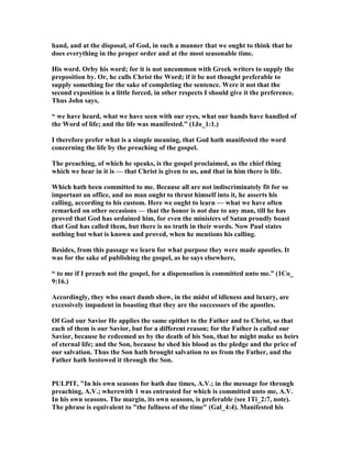 hand, and at the disposal, of God, in such a manner that we ought to think that he
does everything in the proper order and at the most seasonable time.
His word. Orby his word; for it is not uncommon with Greek writers to supply the
preposition by. Or, he calls Christ the Word; if it be not thought preferable to
supply something for the sake of completing the sentence. Were it not that the
second exposition is a little forced, in other respects I should give it the preference.
Thus John says,
“ we have heard, what we have seen with our eyes, what our hands have handled of
the Word of life; and the life was manifested.” (1Jo_1:1.)
I therefore prefer what is a simple meaning, that God hath manifested the word
concerning the life by the preaching of the gospel.
The preaching, of which he speaks, is the gospel proclaimed, as the chief thing
which we hear in it is — that Christ is given to us, and that in him there is life.
Which hath been committed to me. Because all are not indiscriminately fit for so
important an office, and no man ought to thrust himself into it, he asserts his
calling, according to his custom. Here we ought to learn — what we have often
remarked on other occasions — that the honor is not due to any man, till he has
proved that God has ordained him, for even the ministers of Satan proudly boast
that God has called them, but there is no truth in their words. ow Paul states
nothing but what is known and proved, when he mentions his calling.
Besides, from this passage we learn for what purpose they were made apostles. It
was for the sake of publishing the gospel, as he says elsewhere,
“ to me if I preach not the gospel, for a dispensation is committed unto me.” (1Co_
9:16.)
Accordingly, they who enact dumb show, in the midst of idleness and luxury, are
excessively impudent in boasting that they are the successors of the apostles.
Of God our Savior He applies the same epithet to the Father and to Christ, so that
each of them is our Savior, but for a different reason; for the Father is called our
Savior, because he redeemed us by the death of his Son, that he might make us heirs
of eternal life; and the Son, because he shed his blood as the pledge and the price of
our salvation. Thus the Son hath brought salvation to us from the Father, and the
Father hath bestowed it through the Son.
PULPIT, "In his own seasons for hath due times, A.V.; in the message for through
preaching, A.V.; wherewith 1 was entrusted for which is committed unto me, A.V.
In his own seasons. The margin, its own seasons, is preferable (see 1Ti_2:7, note).
The phrase is equivalent to "the fullness of the time" (Gal_4:4). Manifested his
 