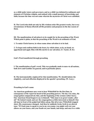 as a child under tutors and governors; and as a child was initiated in rudiments and
elements of Christian religion, and endued with a small measure of knowledge and
faith, because the time was not come wherein the mysteries of Christ were unfolded.
II. The Lord (who doth not only by His wisdom order His greatest works, but every
circumstance of them) effecteth all His promises and purposes in the due season of
them.
III. The manifestation of salvation is to be sought for in the preaching of the Word.
Which point is plain, in that the preaching of the Word is an ordinance of God.
1. To make Christ known, in whose name alone salvation is to be had.
2. To beget and confirm faith in the heart, by which alone, as by an hand, we
apprehend and apply Him with His merits to our salvation. (T. Taylor, D. D.)
God’s Word manifested through preaching
I. The manifestation of god’s word. This was gradually made to men--to all nations,
both Jews and Gentiles--in general, and to particular places.
II. The instrumentality employed for that manifestation. We should imitate the
simplicity, zeal and affection displayed in the apostle’s preaching. (W. Lucy.)
Preaching in God’s name
An American gentleman once went to hear Whitefield for the first lime, in
consequence of the report he heard of his preaching powers. The day was rainy, the
congregation comparatively thin, and the beginning of the sermon rather heavy.
Our American friend began to say to himself, “This man is no great wonder, after
all.” He looked round, and saw the congregation as little interested as himself. One
old man in front of the pulpit had fallen asleep. But all at once Whitefield stopped
short. His countenance changed. And then he suddenly broke forth in an altered
tone: “If I had come to speak to you in my own name, you might well rest your
elbows on your knees, and your heads on your hands, and sleep; and once in a while
 