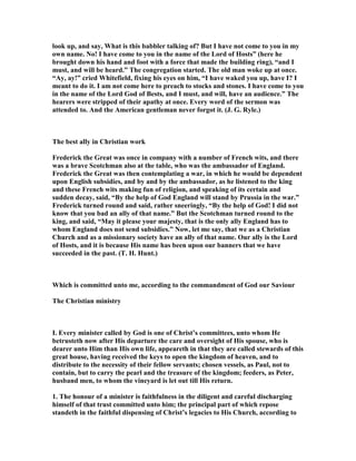 look up, and say, What is this babbler talking of? But I have not come to you in my
own name. o! I have come to you in the name of the Lord of Hosts” (here he
brought down his hand and foot with a force that made the building ring), “and I
must, and will be heard.” The congregation started. The old man woke up at once.
“Ay, ay!” cried Whitefield, fixing his eyes on him, “I have waked you up, have I? I
meant to do it. I am not come here to preach to stocks and stones. I have come to you
in the name of the Lord God of Bests, and I must, and will, have an audience.” The
hearers were stripped of their apathy at once. Every word of the sermon was
attended to. And the American gentleman never forgot it. (J. G. Ryle.)
The best ally in Christian work
Frederick the Great was once in company with a number of French wits, and there
was a brave Scotchman also at the table, who was the ambassador of England.
Frederick the Great was then contemplating a war, in which he would be dependent
upon English subsidies, and by and by the ambassador, as he listened to the king
and these French wits making fun of religion, and speaking of its certain and
sudden decay, said, “By the help of God England will stand by Prussia in the war.”
Frederick turned round and said, rather sneeringly, “By the help of God! I did not
know that you bad an ally of that name.” But the Scotchman turned round to the
king, and said, “May it please your majesty, that is the only ally England has to
whom England does not send subsidies.” ow, let me say, that we as a Christian
Church and as a missionary society have an ally of that name. Our ally is the Lord
of Hosts, and it is because His name has been upon our banners that we have
succeeded in the past. (T. H. Hunt.)
Which is committed unto me, according to the commandment of God our Saviour
The Christian ministry
I. Every minister called by God is one of Christ’s committees, unto whom He
betrusteth now after His departure the care and oversight of His spouse, who is
dearer unto Him than His own life, appeareth in that they are called stewards of this
great house, having received the keys to open the kingdom of heaven, and to
distribute to the necessity of their fellow servants; chosen vessels, as Paul, not to
contain, but to carry the pearl and the treasure of the kingdom; feeders, as Peter,
husband men, to whom the vineyard is let out till His return.
1. The honour of a minister is faithfulness in the diligent and careful discharging
himself of that trust committed unto him; the principal part of which repose
standeth in the faithful dispensing of Christ’s legacies to His Church, according to
 