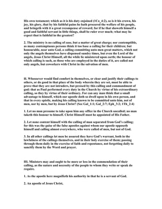 His own testament; which as it is his duty enjoined (1Co_4:2), so is it his crown, his
joy, his glory, that by his faithful pains he hath procured the welfare of his people,
and bringeth with it a great recompense of reward; for if he that showeth himself a
good and faithful servant in little things, shall be ruler over much; what may he
expect that is faithful in the greatest?
2. The ministry is no calling of ease, but a matter of great charge; nor contemptible,
as many contemptuous persons think it too base a calling for their children; but
honourable, near unto God, a calling committing unto men great matters, which not
only the angels themselves have dispensed sundry times, but even the Lord of the
angels, Jesus Christ Himself, all the while lie ministered upon earth; the honour of
which calling is such, as those who are employed in the duties of it, are called not
only angels, but coworkers with Christ in the salvation of men.
II. Whosoever would find comfort in themselves, or clear and justify their callings to
others, or do good in that place of the body wherein they are set, must be able to
prove that they are not intruders, but pressed by this calling and commandment of
god: that as Paul performed every duty in the Church by virtue of his extraordinary
calling, so they by virtue of their ordinary. For can any man think that a small
advantage to himself, which our apostle doth so dwell upon in his own person, and
that in every epistle, making his calling known to be committed unto him, not of
men, nor by men, but by Jesus Christ? (See Gal_1:1; Gal_2:7; Eph_3:2; 1Th_2:4)
1. Let no man presume to take upon him any office in the Church uncalled; no man
taketh this honour to himself. Christ Himself must he appointed of His Father.
2. Let none content himself with the calling of man separated from God’s calling;
for this was the guise of the false apostles against whom our apostle opposeth
himself and calling almost everywhere, who were called of men, but not of God.
3. In all other callings let men be assured they have God’s warrant, both in the
lawfulness of the callings themselves, and in their holy exercise of them; passing
through them daily in the exercise of faith and repentance, not forgetting daily to
sanctify them by the Word and prayer.
III. Ministers may and ought to be more or less in the commendation of their
calling, as the nature and necessity of the people to whom they write or speak do
require.
1. As the apostle here magnifieth his authority in that he is a servant of God.
2. An apostle of Jesus Christ,
 