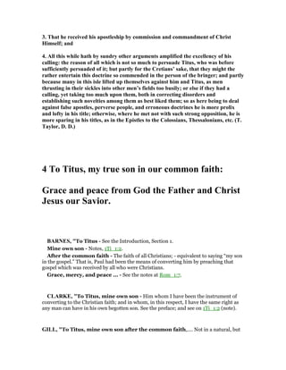3. That he received his apostleship by commission and commandment of Christ
Himself; and
4. All this while hath by sundry other arguments amplified the excellency of his
calling: the reason of all which is not so much to persuade Titus, who was before
sufficiently persuaded of it; but partly for the Cretians’ sake, that they might the
rather entertain this doctrine so commended in the person of the bringer; and partly
because many in this isle lifted up themselves against him and Titus, as men
thrusting in their sickles into other men’s fields too busily; or else if they had a
calling, yet taking too much upon them, both in correcting disorders and
establishing such novelties among them as best liked them; so as here being to deal
against false apostles, perverse people, and erroneous doctrines he is more prolix
and lofty in his title; otherwise, where he met not with such strong opposition, he is
more sparing in his titles, as in the Epistles to the Colossians, Thessalonians, etc. (T.
Taylor, D. D.)
4 To Titus, my true son in our common faith:
Grace and peace from God the Father and Christ
Jesus our Savior.
BAR ES, "To Titus - See the Introduction, Section 1.
Mine own son - Notes, 1Ti_1:2.
After the common faith - The faith of all Christians; - equivalent to saying “my son
in the gospel.” That is, Paul had been the means of converting him by preaching that
gospel which was received by all who were Christians.
Grace, mercy, and peace ... - See the notes at Rom_1:7.
CLARKE, "To Titus, mine own son - Him whom I have been the instrument of
converting to the Christian faith; and in whom, in this respect, I have the same right as
any man can have in his own begotten son. See the preface; and see on 1Ti_1:2 (note).
GILL, "To Titus, mine own son after the common faith,.... Not in a natural, but
 