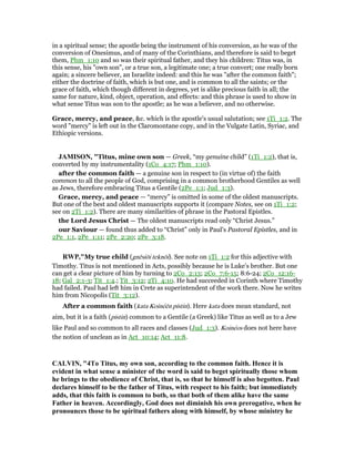 in a spiritual sense; the apostle being the instrument of his conversion, as he was of the
conversion of Onesimus, and of many of the Corinthians, and therefore is said to beget
them, Phm_1:10 and so was their spiritual father, and they his children: Titus was, in
this sense, his "own son", or a true son, a legitimate one; a true convert; one really born
again; a sincere believer, an Israelite indeed: and this he was "after the common faith";
either the doctrine of faith, which is but one, and is common to all the saints; or the
grace of faith, which though different in degrees, yet is alike precious faith in all; the
same for nature, kind, object, operation, and effects: and this phrase is used to show in
what sense Titus was son to the apostle; as he was a believer, and no otherwise.
Grace, mercy, and peace, &c. which is the apostle's usual salutation; see 1Ti_1:2. The
word "mercy" is left out in the Claromontane copy, and in the Vulgate Latin, Syriac, and
Ethiopic versions.
JAMISO , "Titus, mine own son — Greek, “my genuine child” (1Ti_1:2), that is,
converted by my instrumentality (1Co_4:17; Phm_1:10).
after the common faith — a genuine son in respect to (in virtue of) the faith
common to all the people of God, comprising in a common brotherhood Gentiles as well
as Jews, therefore embracing Titus a Gentile (2Pe_1:1; Jud_1:3).
Grace, mercy, and peace — “mercy” is omitted in some of the oldest manuscripts.
But one of the best and oldest manuscripts supports it (compare Notes, see on 1Ti_1:2;
see on 2Ti_1:2). There are many similarities of phrase in the Pastoral Epistles.
the Lord Jesus Christ — The oldest manuscripts read only “Christ Jesus.”
our Saviour — found thus added to “Christ” only in Paul’s Pastoral Epistles, and in
2Pe_1:1, 2Pe_1:11; 2Pe_2:20; 2Pe_3:18.
RWP,"My true child (gnēsiōi teknōi). See note on 1Ti_1:2 for this adjective with
Timothy. Titus is not mentioned in Acts, possibly because he is Luke’s brother. But one
can get a clear picture of him by turning to 2Co_2:13; 2Co_7:6-15; 8:6-24; 2Co_12:16-
18; Gal_2:1-3; Tit_1:4.; Tit_3:12; 2Ti_4:10. He had succeeded in Corinth where Timothy
had failed. Paul had left him in Crete as superintendent of the work there. Now he writes
him from Nicopolis (Tit_3:12).
After a common faith (kata Koinéēn pistin). Here kata does mean standard, not
aim, but it is a faith (pistin) common to a Gentile (a Greek) like Titus as well as to a Jew
like Paul and so common to all races and classes (Jud_1:3). Koinéos does not here have
the notion of unclean as in Act_10:14; Act_11:8.
CALVI , "4To Titus, my own son, according to the common faith. Hence it is
evident in what sense a minister of the word is said to beget spiritually those whom
he brings to the obedience of Christ, that is, so that he himself is also begotten. Paul
declares himself to be the father of Titus, with respect to his faith; but immediately
adds, that this faith is common to both, so that both of them alike have the same
Father in heaven. Accordingly, God does not diminish his own prerogative, when he
pronounces those to be spiritual fathers along with himself, by whose ministry he
 