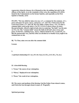 regenerates whom he chooses; for of themselves they do nothing, but only by the
efficacy of the Spirit. As to the remainder of the verse, the exposition of it will be
found in the Commentaries on the former Epistles, and especially on the First
Epistle to Timothy. (213)
PULPIT, "My true child for mine own son, A.V.; a common for the common, A.V.;
grace and peace for grace, mercy, and peace, A.V. and T.R.; Christ Jesus for the
Lord Jesus Christ, A.V. and T.R. My true child ( γνησίῳ τέκνῳ : 1Ti_1:2) after a
common faith ( κατὰ κινὴν πίστιν ). In 1Ti_1:2 it is ἐν πίστει (where see note).
Beyond all doubt, Alford is right in both cases in rendering "the faith" (see his note
on 1Ti_1:2). The "common faith" means the faith of all God's elect. Grace and
peace. So the R.T., omitting ἔλεος , mercy, which is found in 1Ti_1:2 and 2Ti_1:2.
But the manuscripts vary, and the critics are divided as to whether ἔλεος ought to be
retained here or not.
BI, "To Titus, mine own son after the common faith
Lessons
I.
A spiritual relationship (Cf. Act_15:1-41; Gal_2:2; 2Co_2:13; 2Co_7:6, etc.)
II. A threefold blessing.
1. “Grace,” the source of our redemption.
2. “Mercy,” displayed in our redemption.
3. “Peace,” the result of our redemption.
III. The source and medium of the blessing. God the Father from whom it comes,
and Christ the Son through whom it comes. (F. Wagstaff.)
Spiritual parentage
 