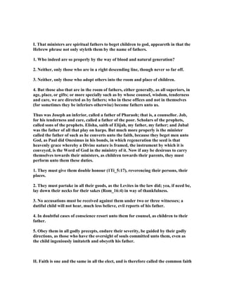 I. That ministers are spiritual fathers to beget children to god, appeareth in that the
Hebrew phrase not only styleth them by the name of fathers.
1. Who indeed are so properly by the way of blood and natural generation?
2. either, only those who are in a right descending line, though never so far off.
3. either, only those who adopt others into the room and place of children.
4. But those also that are in the room of fathers, either generally, as all superiors, in
age, place, or gifts; or more specially such as by whose counsel, wisdom, tenderness
and care, we are directed as by fathers; who in these offices and not in themselves
(for sometimes they be inferiors otherwise) become fathers unto us.
Thus was Joseph an inferior, called a father of Pharaoh; that is, a counsellor. Job,
for his tenderness and care, called a father of the poor. Scholars of the prophets,
called sons of the prophets. Elisha, saith of Elijah, my father, my father; and Jubal
was the father of all that play on harps. But much more properly is the minister
called the father of such as he converts unto the faith, because they beget men unto
God, as Paul did Onesimus in his bonds, in which regeneration the seed is that
heavenly grace whereby a Divine nature is framed, the instrument by which it is
conveyed, is the Word of God in the ministry of it. ow if any be desirous to carry
themselves towards their ministers, as children towards their parents, they must
perform unto them these duties.
1. They must give them double honour (1Ti_5:17), reverencing their persons, their
places.
2. They must partake in all their goods, as the Levites in the law did; yea, if need be,
lay down their necks for their sakes (Rom_16:4) in way of thankfulness.
3. o accusations must be received against them under two or three witnesses; a
dutiful child will not hear, much less believe, evil reports of his father.
4. In doubtful cases of conscience resort unto them for counsel, as children to their
father.
5. Obey them in all godly precepts, endure their severity, be guided by their godly
directions, as those who have the oversight of souls committed unto them, even as
the child ingeniously imitateth and obeyeth his father.
II. Faith is one and the same in all the elect, and is therefore called the common faith
 