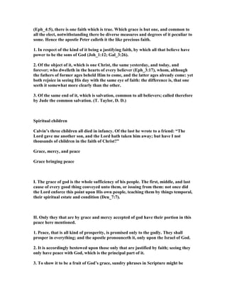 (Eph_4:5), there is one faith which is true. Which grace is but one, and common to
all the elect, notwithstanding there be diverse measures and degrees of it peculiar to
some. Hence the apostle Peter calleth it the like precious faith.
1. In respect of the kind of it being a justifying faith, by which all that believe have
power to be the sons of God (Joh_1:12; Gal_3:26).
2. Of the object of it, which is one Christ, the same yesterday, and today, and
forever; who dwelleth in the hearts of every believer (Eph_3:17), whom, although
the fathers of former ages beheld Him to come, and the latter ages already come: yet
both rejoice in seeing His day with the same eye of faith: the difference is, that one
seeth it somewhat more clearly than the other.
3. Of the same end of it, which is salvation, common to all believers; called therefore
by Jude the common salvation. (T. Taylor, D. D.)
Spiritual children
Calvin’s three children all died in infancy. Of the last he wrote to a friend: “The
Lord gave me another son, and the Lord hath taken him away; but have I not
thousands of children in the faith of Christ?”
Grace, mercy, and peace
Grace bringing peace
I. The grace of god is the whole sufficiency of his people. The first, middle, and last
cause of every good thing conveyed unto them, or issuing from them: not once did
the Lord enforce this point upon His own people, teaching them by things temporal,
their spiritual estate and condition (Deu_7:7).
II. Only they that are by grace and mercy accepted of god have their portion in this
peace here mentioned.
1. Peace, that is all kind of prosperity, is promised only to the godly. They shall
prosper in everything; and the apostle pronounceth it, only upon the Israel of God.
2. It is accordingly bestowed upon those only that are justified by faith; seeing they
only have peace with God, which is the principal part of it.
3. To show it to be a fruit of God’s grace, sundry phrases in Scripture might be
 
