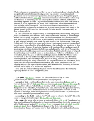 What worthiness or preparation was there in one of heathen stock and education? 2. By
his spiritual relation to the apostle: My own (or my genuine) son, not by natural
generation, but by supernatural regeneration. I have begotten you through the gospel,
said he to the Corinthians, 1Co_4:15. Ministers are spiritual fathers to those whom they
are the means of converting, and will tenderly affect and care for them, and must be
answerably regarded by them. “My own son after the common faith, that faith which is
common to all the regenerate, and which thou hast in truth, and expressest to the life.”
This might be said to distinguish Titus from hypocrites and false teachers, and to
recommend him to the regard of the Cretans, as being among them a lively image of the
apostle himself, in faith, and life, and heavenly doctrine. To this Titus, deservedly so
dear to the apostle, is,
III. The salutation and prayer, wishing all blessings to him: Grace, mercy, and peace,
from God the Father, and the Lord Jesus Christ our Saviour. Here are, 1. The blessings
wished: Grace, mercy, and peace. Grace, the free favour of God, and acceptance with
him. Mercy, the fruits of that favour, in pardon of sins, and freedom from all miseries by
it, both here and hereafter. And peace, the positive effect and fruit of mercy. Peace with
God through Christ who is our peace, and with the creatures and ourselves; outward and
inward peace, comprehending all good whatsoever, that makes for our happiness in time
and to eternity. Observe, Grace is the fountain of all blessings. Mercy, and peace, and all
good, spring out of this. Get into God's favour, and all must be well; for, 2. These are the
persons from whom blessings are wished: From God the Father, the fountain of all good.
Every blessing, every comfort, comes to us from God as a Father; he is the Father of all
by creation, but of the good by adoption and regeneration. And the Lord Jesus Christ
our Saviour, as the way and means of procurement and conveyance. All is from the
Father by the Son, who is Lord by nature, heir of all things, and our Lord, Redeemer,
and head, ordering and ruling his members. All are put under him; we hold of him, as in
capite, and owe subjection and obedience to him, who is also Jesus and Christ, the
anointed Saviour, and especially our Saviour, who believe in him, delivering us from sin
and hell, and bringing us to heaven and happiness.
Thus far is the preface to the epistle; then follows the entrance into the matter, by
signifying the end of Titus's being left in Crete.
JAMISO , "Tit_1:1-16. Address: For what end Titus was left in Crete.
Qualifications for elders: Gainsayers in Crete needing reproof.
servant of God — not found elsewhere in the same connection. In Rom_1:1 it is
“servant of Jesus Christ” (Gal_1:10; Phi_1:1; compare Act_16:17; Rev_1:1; Rev_15:3). In
Rom_1:1, there follows, “called to be an apostle,” which corresponds to the general
designation of the office first, “servant of God,” here, followed by the special description,
“apostle of Jesus Christ.” The full expression of his apostolic office answers, in both
Epistles, to the design, and is a comprehensive index to the contents. The peculiar form
here would never have proceeded from a forger.
according to the faith — rather, “for,” “with a view to subserve the faith”; this is the
object of my apostleship (compare Tit_1:4, Tit_1:9; Rom_1:5).
the elect — for whose sake we ought to endure all things (2Ti_2:10). This election has
its ground, not in anything belonging to those thus distinguished, but in the purpose and
will of God from everlasting (2Ti_1:9; Rom_8:30-33; compare Luk_18:7; Eph_1:4; Col_
3:12). Act_13:48 shows that all faith on the part of the elect, rests on the divine
foreordination: they do not become elect by their faith, but receive faith, and so become
 
