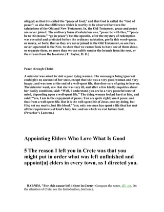 alleged; as that it is called the “peace of God,” and that God is called the “God of
peace”; as also that difference which is worthy to be observed between the
salutations of the Old and ew Testament. In, the Old Testament, grace and peace
are never joined. The ordinary form of salutation was, “peace be with thee,” “peace
be to this house,” “go in peace”; but the apostles, after the mystery of redemption
was revealed and perfected before the ordinary salutation, prefix this word--grace,
or mercy, or both; that as they are never joined in the Old Testament, so are they
never separated in the ew, to show that we cannot look to have one of them alone,
or separate them, no more than we can safely sunder the branch from the root, or
the stream from the fountain. (T. Taylor, D. D.)
Peace through Christ
A minister was asked to visit a poor dying woman. The messenger being ignorant
could give no account of her state, except that she was a very good woman and very
happy, and was now at the end of a well-spent life, therefore sure of going to heaven.
The minister went, saw that she was very ill, and after a few kindly inquiries about
her bodily condition, said: “Well, I understand you are in a very peaceful state of
mind, depending upon a well-spent life.” The dying woman looked hard at him, and
said: “Yes, I am in the enjoyment of peace. You are quite right; sweet peace, and
that from a well-spent life. But it is the well-spent life of Jesus; not my doing, but
His; not my merits, but His blood.” Yes; only one man has spent a life that has met
all the requirements of God’s holy law, and on which we rest before God.
(Preacher’s Lantern.)
Appointing Elders Who Love What Is Good
5 The reason I left you in Crete was that you
might put in order what was left unfinished and
appoint[a] elders in every town, as I directed you.
BAR ES, "For this cause left I thee in Crete - Compare the notes, 1Ti_1:3. On
the situation of Crete, see the Introduction, Section 2.
 