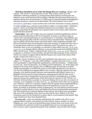 That thou shouldest set in order the things that are wanting - Margin, “left
undone.” The Greek is: “the things that are left;” that is, those which were left
unfinished; referring, doubtless, to arrangements which had been commenced, but
which for some cause had been left incomplete. Whether this had occurred because he
had been driven away by persecution, or called away by important duties demanding his
attention elsewhere, cannot now be determined. The word rendered “set in order”,
ᅚπιδιορθώσᇽ epidiorthōsē, occurs nowhere else in the New Testament. It means, properly,
“to make straight upon, and then to put further to rights, to arrange further.” Robinson,
Lexicon - There were things left unfinished which he was to complete. One of these
things, and perhaps the principal, was to appoint elders in the various cities where the
gospel had been preached.
And ordain - The word “ordain” has now acquired a technical signification which it
cannot be shown that it has in the New Testament. It means, in common usage, to
“invest with a ministerial function or sacerdotal power; to introduce, and establish, and
settle in the pastoral office with the customary forms and solemnities” (Webster); and it
may be added, with the idea always connected with it, of the imposition of hands. But
the word used here does not necessarily convey this meaning, or imply that Titus was to
go through what would now be called an ordination service. It means to set, place, or
constitute; then, to set over anything, as a steward or other officer (see Mat_24:45; Luk_
12:42; Act_6:3), though without reference to any particular mode of investment with an
office; see the word, “ordain,” explained in the notes at Act_1:22; Act_14:23. Titus was
to appoint or set them over the churches, though with what ceremony is now unknown.
There is no reason to suppose that he did this except as the result of the choice of the
people; compare the notes at Act_6:3.
Elders - Greek: Presbyters; see the word explained in the notes at Act_14:23. These
“elders,” or “Presbyters,” were also called “bishops” (compare the notes at 1Ti_3:1), for
Paul immediately, in describing their qualifications, calls them bishops: - “ordain elders
in every city - if any be blameless - for a bishop must be blameless,” etc. If the elders and
bishops in the times of the apostles were of different ranks, this direction would be
wholly unmeaningful. It would be the same as if the following direction were given to
one who was authorized to appoint officers over an army: “Appoint captains over each
company, who shall be of good character, and acquainted with military tactics, for a
Brigadier General must be of good character, and acquainted with the rules of war.” -
That the same rank is denoted also by the terms Presbyter and Bishop here, is further
apparent because the qualifications which Paul states as requisite for the “bishop” are
not those which pertain to a prelate or a diocesan bishop, but to one who was a pastor of
a church, or an evangelist. It is clear, from Tit_1:7, that those whom Titus was to appoint
were “bishops,” and yet it is absurd to suppose that the apostle meant prelatical bishops,
for no one can believe that such bishops were to be appointed in “every city” of the
island. According to all modern notions of Episcopacy, one such bishop would have been
enough for such an island as Crete, and indeed it has been not infrequently maintained
that Titus himself was in fact the Bishop of that Diocese. But if these were not prelates
who were to be ordained by Titus, then it is clear that the term “bishop” in the New
Testament is given to the Presbyters or elders; that is, to all ministers of the gospel. That
usage should never have been departed from.
In every city - Crete was anciently celebrated for the number of its cities. In one
passage Homer ascribes to the island 100 cities (Iliad ii. 649), in another, 90 cities
(Odyssey xix. 174). It may be presumed that many of these cities were towns of not very
considerable size, and yet it would seem probable that each one was large enough to
have a church, and to maintain the gospel. Paul, doubtless, expected that Titus would
 