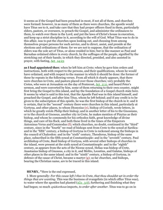 it seems as if the Gospel had been preached in most, if not all of them, and churches
were formed: however, in as many of them as there were churches, the apostle would
have Titus see to it, and take care that they had proper officers fixed in them, particularly
elders, pastors, or overseers, to preach the Gospel, and administer the ordinances to
them, to watch over them in the Lord, and put the laws of Christ's house in execution,
and keep up a strict discipline in it, according to the will of God. What Titus was to do in
this affair, was to put the churches upon looking out, and choosing from among
themselves proper persons for such service, and to direct, assist, and preside at the
elections and ordinations of them: for we are not to suppose, that the ordination of
elders was the sole act of Titus, or alone resided in him; but in like manner as Paul and
Barnabas ordained elders in every church, by the suffrages of the people, signified by the
stretching out of their hands; in which they directed, presided, and also assisted in
prayer, with fasting, Act_14:23
as I had appointed thee; when he left him at Crete; when he gave him orders and
instructions, both with respect to the persons, and their qualifications, whom he would
have ordained, and with respect to the manner in which it should be done: the former of
these he repeats in the following verses. From all which it clearly appears, that there
were churches in Crete, and pastors placed over those churches; very probably the
Cretes, who were at Jerusalem on the day of Pentecost, Act_2:11, and heard Peter's
sermon, and were converted by him, some of them returning to their own country, might
first bring the Gospel to this island, and lay the foundation of a Gospel church state here.
It seems by what is said in this text, that the Apostle Paul was in this island himself, and
preached the Gospel, and after him Titus, whom he left behind; and if any credit is to be
given to the subscription of this epistle, he was the first bishop of the church in it: and it
is certain, that in the "second" century there were churches in this island, particularly at
Gortyna, and other places, to whom Dionysius (e), bishop of Corinth, wrote letters, in
which he greatly extols Philip their bishop; and in another letter of his to the Gnossians,
or to the church at Gnossus, another city in Crete, he makes mention of Pinytus as their
bishop, and whom he commends for his orthodox faith, great knowledge of divine
things, and care of his flock; and both these lived in the times of the Emperors
Antoninus Verus and Commodus (f); which churches, no doubt, continued in the "third"
century, since in the "fourth" we read of bishops sent from Crete to the synod at Sardica:
and in the "fifth" century, a bishop of Gortyna in Crete is reckoned among the bishops in
the council of Chalcedon: and in the "sixth" century, Theodorus, bishop of the same
place, subscribed in the fifth synod at Constantinople: and in the "seventh" century, Paul
archbishop of Crete, Basil bishop of Gortyna, with several other bishops of churches in
the island, were present at the sixth synod at Constantinople: and in the "eighth"
century, as appears from the acts of the Nicene synod, Helias was bishop of Crete,
Anastasius bishop of Gnossus, a city in it, and Melito, Leontins, and Galatas, bishops of
other places in the same island: and in the "ninth" century, a bishop of Gortyna, in
defence of the cause of Christ, became a martyr (g); so far churches, and bishops,
bearing the Christian name, are to be traced in this island.
HE RY, "Here is the end expressed,
I. More generally: For this cause left I thee in Crete, that thou shouldst set in order the
things that are wanting. This was the business of evangelists (in which office Titus was),
to water where the apostles had planted (1Co_3:6), furthering and finishing what they
had begun; so much epidiorthoun imports, to order after another. Titus was to go on in
 