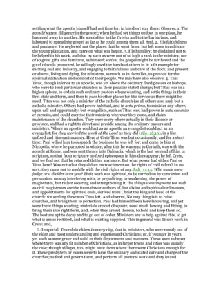 settling what the apostle himself had not time for, in his short stay there. Observe, 1. The
apostle's great diligence in the gospel; when he had set things on foot in one place, he
hastened away to another. He was debtor to the Greeks and to the barbarians, and
laboured to spread the gospel as far as he could among them all. And, 2. His faithfulness
and prudence. He neglected not the places that he went from; but left some to cultivate
the young plantation, and carry on what was begun. 3. His humility; he disdained not to
be helped in his work, and that by such as were not of so high a rank in the ministry, nor
of so great gifts and furniture, as himself; so that the gospel might be furthered and the
good of souls promoted, he willingly used the hands of others in it: a fit example for
exciting zeal and industry, and engaging to faithfulness and care of the flock, and present
or absent, living and dying, for ministers, as much as in them lies, to provide for the
spiritual edification and comfort of their people. We may here also observe, 4. That
Titus, though inferior to an apostle, was yet above the ordinary fixed pastors or bishops,
who were to tend particular churches as their peculiar stated charge; but Titus was in a
higher sphere, to ordain such ordinary pastors where wanting, and settle things in their
first state and form, and then to pass to other places for like service as there might be
need. Titus was not only a minister of the catholic church (as all others also are), but a
catholic minister. Others had power habitual, and in actu primo, to minister any where,
upon call and opportunity; but evangelists, such as Titus was, had power in actu secundo
et exercito, and could exercise their ministry wherever they came, and claim
maintenance of the churches. They were every where actually in their diocese or
province, and had a right to direct and preside among the ordinary pastors and
ministers. Where an apostle could act as an apostle an evangelist could act as an
evangelist; for they worked the work of the Lord as they did (1Co_16:10), in a like
unfixed and itinerant manner. Here at Crete Titus was but occasionally, and for a short
time; Paul willed him to despatch the business he was left for, and come to him at
Nicopolis, where he purposed to winter; after this he was sent to Corinth, was with the
apostle at Rome, and was sent thence into Dalmatia, which is the last we read of him in
scripture, so that from scripture no fixed episcopacy in him does appear; he left Crete,
and we find not that he returned thither any more. But what power had either Paul or
Titus here? Was not what they did an encroachment on the rights of civil rulers? In no
sort; they came not to meddle with the civil rights of any. Luk_12:14, Who made me a
judge or a divider over you? Their work was spiritual, to be carried on by conviction and
persuasion, no way interfering with, or prejudicing, or weakening, the power of
magistrates, but rather securing and strengthening it; the things wanting were not such
as civil magistrates are the fountains or authors of, but divine and spiritual ordinances,
and appointments for spiritual ends, derived from Christ the king and head of the
church: for settling these was Titus left. And observe, No easy thing is it to raise
churches, and bring them to perfection. Paul had himself been here labouring, and yet
were there things wanting; materials are out of square, need much hewing and fitting, to
bring them into right form, and, when they are set therein, to hold and keep them so.
The best are apt to decay and to go out of order. Ministers are to help against this, to get
what is amiss rectified, and what is wanting supplied. This in general was Titus's work in
Crete: and,
II. In special: To ordain elders in every city, that is, ministers, who were mostly out of
the elder and most understanding and experienced Christians; or, if younger in years,
yet such as were grave and solid in their deportment and manners. These were to be set
where there was any fit number of Christians, as in larger towns and cities was usually
the case; though villages, too, might have them where there were Christians enough for
it. These presbyters or elders were to have the ordinary and stated care and charge of the
churches; to feed and govern them, and perform all pastoral work and duty in and
 