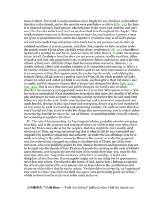towards them. The word is used sometimes more largely for any who bear ecclesiastical
function in the church, and so the apostles were presbyters or elders (1Pe_5:1); but here
it is meant of ordinary fixed pastors, who laboured in the word and doctrine, and were
over the churches in the Lord; such as are described here throughout the chapter. This
word presbyter some use in the same sense as sacerdos, and translate it priest, a term
not given to gospel ministers, unless in a figurative or allusive way, as all God's people
are said to be made kings and priests unto God (hiereis, not presbuterous), to offer up
spiritual sacrifices of prayers, praises, and alms. But properly we have no priest under
the gospel, except Christ alone, the high priest of our profession (Heb_3:1), who offered
up himself a sacrifice to God for us, and ever lives, in virtue thereof, to make intercession
in our behalf. Presbyters here therefore are not proper priests, to offer sacrifices, either
typical or real; but only gospel ministers, to dispense Christ's ordinances, and to feed the
church of God, over which the Holy Ghost has made them overseers. Observe, 1. A
church without a fixed and standing ministry in it is imperfect and wanting. 2. Where a
fit number of believers is, presbyters or elders must be set; their continuance in churches
is as necessary as their first appointment, for perfecting the saints, and edifying the
body of Christ, till all come to a perfect man in Christ, till the whole number of God's
chosen be called and united to Christ in one body, and brought to their full stature and
strength, and that measure of grace that is proper and designed for them, Eph_4:12,
Eph_4:13. This is work that must and will be doing to the world's end, to which
therefore the necessary and appointed means for it must last. What praise is due to God
for such an institution! What thankfulness from those that enjoy the benefits of it! What
pity and prayer for such as want it! Pray the Lord of the harvest that he will send forth
labourers into his harvest. Faith comes by hearing, and is preserved, maintained, and
made fruitful, through it also. Ignorance and corruption, decays of good and increase of
all evil, come by want of a teaching and quickening ministry. On such accounts therefore
was Titus left in Crete, to set in order the things that were wanting, and to ordain elders
in every city; but this he was to do, not ad libitum, or according to his own will or fancy,
but according to apostolic direction.
III. The rule of his proceeding: As I had appointed thee, probably when he was going
from him, and in the presence and hearing of others, to which he may now refer, not so
much for Titus's own sake as for the people's, that they might the more readily yield
obedience to Titus, knowing and observing that in what he did he was warranted and
supported by apostolic injunction and authority. As under the law all things were to be
made according to the pattern shown to Moses in the mount; so under the gospel all
must be ordered and managed according to the direction of Christ, and of his chief
ministers, who were infallibly guided by him. Human traditions and inventions may not
be brought into the church of God. Prudent disposals for carrying on the ends of Christ's
appointments, according to the general rules of the word, there may, yea, must be; but
none may alter any thing in the substance of the faith or worship, or order and
discipline, of the churches. If an evangelist might not do any thing but by appointment,
much less may others. The church is the house of God, and to him it belongs to appoint
the officers and orders of it, as he pleases: the as here refers to the qualifications and
character of the elders that he was to ordain: “Ordain elders in every city, as I appointed
thee, such as I then described and shall now again more particularly point out to thee,”
which he does from the sixth verse to the ninth inclusive.
JAMISO , "I left thee — “I left thee behind” [Alford] when I left the island: not
 
