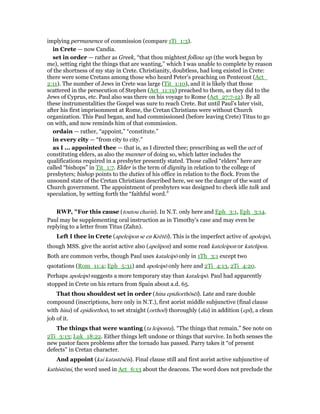 implying permanence of commission (compare 1Ti_1:3).
in Crete — now Candia.
set in order — rather as Greek, “that thou mightest follow up (the work begun by
me), setting right the things that are wanting,” which I was unable to complete by reason
of the shortness of my stay in Crete. Christianity, doubtless, had long existed in Crete:
there were some Cretans among those who heard Peter’s preaching on Pentecost (Act_
2:11). The number of Jews in Crete was large (Tit_1:10), and it is likely that those
scattered in the persecution of Stephen (Act_11:19) preached to them, as they did to the
Jews of Cyprus, etc. Paul also was there on his voyage to Rome (Act_27:7-12). By all
these instrumentalities the Gospel was sure to reach Crete. But until Paul’s later visit,
after his first imprisonment at Rome, the Cretan Christians were without Church
organization. This Paul began, and had commissioned (before leaving Crete) Titus to go
on with, and now reminds him of that commission.
ordain — rather, “appoint,” “constitute.”
in every city — “from city to city.”
as I ... appointed thee — that is, as I directed thee; prescribing as well the act of
constituting elders, as also the manner of doing so, which latter includes the
qualifications required in a presbyter presently stated. Those called “elders” here are
called “bishops” in Tit_1:7. Elder is the term of dignity in relation to the college of
presbyters; bishop points to the duties of his office in relation to the flock. From the
unsound state of the Cretan Christians described here, we see the danger of the want of
Church government. The appointment of presbyters was designed to check idle talk and
speculation, by setting forth the “faithful word.”
RWP, "For this cause (toutou charin). In N.T. only here and Eph_3:1, Eph_3:14.
Paul may be supplementing oral instruction as in Timothy’s case and may even be
replying to a letter from Titus (Zahn).
Left I thee in Crete (apeleipon se en Krētēi). This is the imperfect active of apoleipō,
though MSS. give the aorist active also (apelipon) and some read kateleipon or katelipon.
Both are common verbs, though Paul uses kataleipō only in 1Th_3:1 except two
quotations (Rom_11:4; Eph_5:31) and apoleipō only here and 2Ti_4:13, 2Ti_4:20.
Perhaps apoleipō suggests a more temporary stay than kataleipō. Paul had apparently
stopped in Crete on his return from Spain about a.d. 65.
That thou shouldest set in order (hina epidiorthōsēi). Late and rare double
compound (inscriptions, here only in N.T.), first aorist middle subjunctive (final clause
with hina) of epidiorthoō, to set straight (orthoō) thoroughly (dia) in addition (epi), a clean
job of it.
The things that were wanting (ta leiponta). “The things that remain.” See note on
2Ti_3:13; Luk_18:22. Either things left undone or things that survive. In both senses the
new pastor faces problems after the tornado has passed. Parry takes it “of present
defects” in Cretan character.
And appoint (kai katastēsēis). Final clause still and first aorist active subjunctive of
kathistēmi, the word used in Act_6:13 about the deacons. The word does not preclude the
 