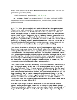 choice by the churches (in every city, kata polin, distributive use of kata). This is a chief
point in the epidorthōsis (White).
Elders (presbuterous). See note on 1Ti_3:2; 1Ti_4:14.
As I gave thee charge (hōs egō soi dietaxamēn). First aorist (constative) middle
imperative of diatassō, clear reference to previous personal details given to Titus on
previous occasions.
CALVI , "5.For this reason I left thee in Crete This preface clearly proves, that
Titus is not so much admonished on his own account as recommended to others,
that no one may hinder him. Paul testifies that he has appointed him in his own
room; and on that account all should acknowledge and receive him with reverence
as the Apostle’ deputy. The apostles had no fixed place assigned to them, but were
charged to spread the gospel through the whole world; and for this reason, when
they left one city or district to go to another, they were wont to place fit men as their
substitutes, to complete the work which they had begun. Thus Paul affirms that he
founded the church of the Corinthians, but that there were other workmen, (214)
who must build on his foundation, that is, carry forward the building.
This, indeed, belongs to all pastors; for the churches will always stand in need of
increase and progress, as long as the world shall endure. But in addition to the
ordinary office of pastors, the care of organizing the church was committed to Titus.
Till the churches have been already organized, and reduced to some order, pastors
were not usually appointed over them. But Titus held some additional charge, which
consisted in giving a form to churches that had not yet been properly arranged, and
in appointing a fixed kind of government accompanied by discipline. Having laid
the foundation, Paul departed; and then it became the duty of Titus to carry the
work higher, that the building might have fair proportions.
This is what he calls correcting those things which are still wanting. The building of
the Church is not a work so easy that it can be brought all at once to perfection.
How long Paul was in Crete — is uncertain; but he had spent some time there, and
had faithfully devoted his labors to erect the kingdom of Christ. He did not lack the
most consummate skill that can be found in man; he was unwearied in toil; and yet
he acknowledged that he left the work rough and incomplete. Hence we see the
difficulty; and, indeed, we find, by experience, in the present day, that it is not the
labor of one or two years to restore fallen. churches to a tolerable condition.
Accordingly, those who have made diligent progress for many years — must still be
attentive to correct many things. (215)
Here it is highly proper to observe the modesty of Paul who willingly permits
another person to complete the work which he had begun. And, indeed, although
Titus is greatly inferior to him, he does not refuse to have him for ἐπανορθωτήν a “”
to give the finishing hand to his work. Such ought to be the dispositions of godly
 