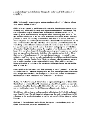 prevails in Popery as to Collations. The apostles had a widely different mode of
procedure.
(214) “Mais que les autres estoyent macons ou charpentiers.” — “ that the others
were masons and carpenters.”
(215) “ who are guided by ambition would wish to be thought clever people on the
first day; they would wish to enjoy such reputation as to have it thought that they
discharged their duty so faithfully that nothing more could be desired. On the
contrary, when we have labored during our whole life to edify the Church of God,
still we shall not succeed to the full extent. Let us therefore know that we must not
presume so far on our industry or our virtues, that he who is endued with more
abundant graces can suddenly have edified the Church of God to perfection; but we
must assist each other. He who is farthest advanced must know that he cannot do
everything, and must bend his shoulders and ask assistance from those whom God
has appointed, and must be well pleased that others make progress, provided that
all aim at serving God and advancing the kingdom of our Lord Jesus Christ. If we
look well to ourselves, there will always be reason to grieve, because we are very far
from having performed our duty. And those who make themselves believe this or
that, and say, ‘ is a church so well reformed that nothing more is needed’ — are
mistaken; for if they knew what reformation is, they would beware of thinking that
there was no room for finding fault. Whatever pains we take in arranging matters,
and bringing them into order, there are indeed many things which, when once
begun, will follow in a regular train; but as to reaching perfection, we are very far
from it.”—Fr. Ser.
(216) “Κατὰ πόλιν ot ‘ every city,’ but ‘ each city or town,’ (literally, ‘ by city,’ of
all those which had Christian congregations. Of such there might be several in this ‘
isle;’ though the name πόλις was often given to towns; and there is reason to think
that not a few of the Cretan cities were no better.” — Bloomfield
BURKITT, "Observe here, 1. The erection of a power in the person of Titus: I left
thee in Crete to ordain elders; "I, who am an apostle of Christ, and have received a
commission from him thus to do, I left thee, thee who wert so dear to me, so useful to
me; yet for the church's service did I deny myself, and part with thee.
Behold here, a blessed pattern of our ministerial imitation. St. Paul did, and could
most cheerfully, sacrifice all his private advantages, the tenderest and inmost of his
affections, to the benefit of the church, and the interest of religion; let us go and do
likewise.
Observe, 2. The end of this institution, or the use and exercise of this power: to
order, and to ordain, to correct and constitute;
 