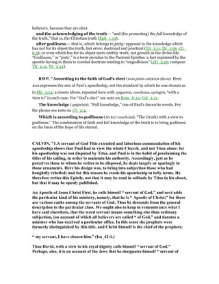 believers, because they are elect.
and the acknowledging of the truth — “and (for promoting) the full knowledge of
the truth,” that is, the Christian truth (Eph_1:13).
after godliness — that is, which belongs to piety: opposed to the knowledge which
has not for its object the truth, but error, doctrinal and practical (Tit_1:11, Tit_1:16; 1Ti_
6:3); or even which has for its object mere earthly truth, not growth in the divine life.
“Godliness,” or “piety,” is a term peculiar to the Pastoral Epistles: a fact explained by the
apostle having in them to combat doctrine tending to “ungodliness” (2Ti_2:16; compare
Tit_2:11, Tit_2:12).
RWP, "According to the faith of God’s elect (kata pistin eklektōn theou). Here
kata expresses the aim of Paul’s apostleship, not the standard by which he was chosen as
in Phi_3:14; a classic idiom, repeated here with epignōsin, eusebeian, epitagēn, “with a
view to” in each case. For “God’s elect” see note on Rom_8:33; Col_3:12.
The knowledge (epignōsin). “Full knowledge,” one of Paul’s favourite words. For
the phrase see note on 1Ti_2:4.
Which is according to godliness (tēs kat' eusebeian). “The (truth) with a view to
godliness.” The combination of faith and full knowledge of the truth is to bring godliness
on the basis of the hope of life eternal.
CALVI , "1.A servant of God This extended and laborious commendation of his
apostleship shows that Paul had in view the whole Church, and not Titus alone; for
his apostleship was not disputed by Titus, and Paul is in the habit of proclaiming the
titles of his calling, in order to maintain his authority. Accordingly, just as he
perceives those to whom he writes to be disposed, he deals largely or sparingly in
those ornaments. Here his design was, to bring into subjection those who had
haughtily rebelled; and for this reason he extols his apostleship in lofty terms. He
therefore writes this Epistle, not that it may be read in solitude by Titus in his closet,
but that it may be openly published.
An Apostle of Jesus Christ First, he calls himself “ servant of God,” and next adds
the particular kind of his ministry, namely, that he is “ Apostle of Christ;” for there
are various ranks among the servants of God. Thus he descends from the general
description to the particular class. We ought also to keep in remembrance what I
have said elsewhere, that the word servant means something else than ordinary
subjection, (on account of which all believers are called “ of God,” and denotes a
minister who has received a particular office. In this sense the prophets were
formerly distinguished by this title, and Christ himself is the chief of the prophets:
“ my servant, I have chosen him.” (Isa_42:1.)
Thus David, with a view to his royal dignity calls himself “ servant of God.”
Perhaps, also, it is on account of the Jews that he designates himself “ servant of
 