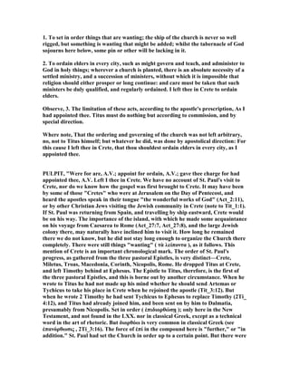 1. To set in order things that are wanting; the ship of the church is never so well
rigged, but something is wanting that might be added; whilst the tabernacle of God
sojourns here below, some pin or other will be lacking in it.
2. To ordain elders in every city, such as might govern and teach, and administer to
God in holy things; wherever a church is planted, there is an absolute necessity of a
settled ministry, and a succession of ministers, without which it is impossible that
religion should either prosper or long continue: and care must be taken that such
ministers be duly qualified, and regularly ordained. I left thee in Crete to ordain
elders.
Observe, 3. The limitation of these acts, according to the apostle's prescription, As I
had appointed thee. Titus must do nothing but according to commission, and by
special direction.
Where note, That the ordering and governing of the church was not left arbitrary,
no, not to Titus himself; but whatever he did, was done by apostolical direction: For
this cause I left thee in Crete, that thou shouldest ordain elders in every city, as I
appointed thee.
PULPIT, "Were for are, A.V.; appoint for ordain, A.V.; gave thee charge for had
appointed thee, A.V. Left I thee in Crete. We have no account of St. Paul's visit to
Crete, nor do we know how the gospel was first brought to Crete. It may have been
by some of those "Cretes" who were at Jerusalem on the Day of Pentecost, and
heard the apostles speak in their tongue "the wonderful works of God" (Act_2:11),
or by other Christian Jews visiting the Jewish community in Crete (note to Tit_1:1).
If St. Paul was returning from Spain, and travelling by ship eastward, Crete would
be on his way. The importance of the island, with which he made some acquaintance
on his voyage from Caesarea to Rome (Act_27:7, Act_27:8), and the large Jewish
colony there, may naturally have inclined him to visit it. How long he remained
there we do not know, but he did not stay long enough to organize the Church there
completely. There were still things "wanting" ( τὰ λείποντα ), as it follows. This
mention of Crete is an important chronological mark. The order of St. Paul's
progress, as gathered from the three pastoral Epistles, is very distinct—Crete,
Miletus, Troas, Macedonia, Corinth, icopolis, Rome. He dropped Titus at Crete,
and left Timothy behind at Ephesus. The Epistle to Titus, therefore, is the first of
the three pastoral Epistles, and this is borne out by another circumstance. When he
wrote to Titus he had not made up his mind whether he should send Artemas or
Tychicus to take his place in Crete when he rejoined the apostle (Tit_3:12). But
when he wrote 2 Timothy he had sent Tychicus to Ephesus to replace Timothy (2Ti_
4:12), and Titus had already joined him, and been sent on by him to Dalmatia,
presumably from icopolis. Set in order ( ἐπιδιορθώσῃ ); only here in the ew
Testament, and not found in the LXX. nor in classical Greek, except as a technical
word in the art of rhetoric. But διορθόω is very common in classical Greek (see
ἐπανόρθωσις , 2Ti_3:16). The force of ἐπί in the compound here is "further," or "in
addition." St. Paul had set the Church in order up to a certain point. But there were
 