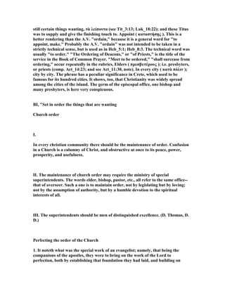 still certain things wanting, τὰ λείποντα (see Tit_3:13; Luk_18:22); and these Titus
was to supply and give the finishing touch to. Appoint ( καταστήσῃς ). This is a
better rendering than the A.V. "ordain," because it is a general word for "to
appoint, make." Probably the A.V. "ordain" was not intended to be taken in a
strictly technical sense, but is used as in Heb_5:1; Heb_8:3. The technical word was
usually "to order." "The Ordering of Deacons," or "of Priests," is the title of the
service in the Book of Common Prayer. "Meet to be ordered," "shall surcease from
ordering," occur repeatedly in the rubrics, Elders ( πρεσβυτέρους ); i.e. presbyters,
or priests (comp. Act_14:23; and see Act_11:30, note). In every city ( κατὰ πόλιν );
city by city. The phrase has a peculiar significance in Crete, which used to be
famous for its hundred cities. It shows, too, that Christianity was widely spread
among the cities of the island. The germ of the episcopal office, one bishop and
many presbyters, is here very conspicuous.
BI, "Set in order the things that are wanting
Church order
I.
In every christian community there should be the maintenance of order. Confusion
in a Church is a calumny of Christ, and obstructive at once to its peace, power,
prosperity, and usefulness.
II. The maintenance of church order may require the ministry of special
superintendents. The words elder, bishop, pastor, etc., all refer to the same office--
that of overseer. Such a one is to maintain order, not by legislating but by loving;
not by the assumption of authority, but by a humble devotion to the spiritual
interests of all.
III. The superintendents should be men of distinguished excellence. (D. Thomas, D.
D.)
Perfecting the order of the Church
1. It noteth what was the special work of an evangelist; namely, that being the
companions of the apostles, they were to bring on the work of the Lord to
perfection, both by establishing that foundation they had laid, and building on
 
