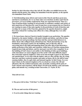 further by their direction where they left off. The office was middle between the
apostle and the pastor: the calling was immediate from the apostles, as the apostle
was immediate from Christ.
2. otwithstanding many defects and wants in this Church and those great ones,
and that in constitution, for we see their cities were destitute of elders and Church
governors; yet was it neither neglected by Paul, nor separated from by Titus as a
cage of unclean birds; teaching us not presently to condemn a number and society of
men (much less of Churches) for want of some laws or government (for no Church is
not wanting in some), if they join together in the profession of truth of doctrine and
worship; for so many of the Churches, planted by the apostles themselves, might
have been refused for wanting some offices for a time, although they were after
supplied.
3. We learn hence, that no Church is hastily brought to any perfection. The apostles
themselves, the master builders, with much wisdom and labour, and often in long
time, made not such proceedings; but that, had they mot provided labourers to
follow them with a diligent hand, all had been lost. Much ado had they to lay the
foundation, and prepare matter for the building; and yet this they did, by
converting men to the faith and baptizing them; but after this to join them into a
public profession of the faith, and constitute visible faces of Churches among them,
required more help and labour, and for most part was left to the evangelists. So as
the building of God’s house is not unlike to the finishing of other great buildings,
with what labour are stones digged out of the earth? with what difficulty depart
they from their natural roughness? what sweat and strength is spent ere the mason
can smooth them? As it is also with the timber; and yet, after all this, they lie a long
time here and there scattered asunder and make no house, till, by the skill of some
cunning builder, they be aptly laid, and fastened together in their frame. So every
man’s heart, in the natural roughness of it, is as hard as a stone; his will and
affections, like the crabbed and knotty oaks, invincibly resisting all the pains of
God’s masons and carpenters, till the finger of God in the ministry come and make
plain, and smooth way, working in their conversion. (T. Taylor, D. D.)
Titus left in Crete
I. The power left to titus. “I left thee”--I, Paul, an apostle of Christ.
II. The use and exercise of this power.
1. To set in order things that are wanting.
 