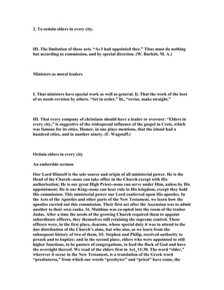 2. To ordain elders in every city.
III. The limitation of these acts. “As I had appointed thee.” Titus must do nothing
but according to commission, and by special direction. (W. Burkitt, M. A.)
Ministers as moral leaders
I. That ministers have special work as well as general. Ii. That the work of the best
of us needs revision by others. “Set in order,” lit., “revise, make straight.”
III. That every company of christians should have a leader or overseer. “Elders in
every city,” is suggestive of the widespread influence of the gospel in Crete, which
was famous for its cities. Homer, in one place mentions, that the island had a
hundred cities, and in another ninety. (F. Wagstaff.)
Ordain elders in every city
An embertide sermon
Our Lord Himself is the sole source and origin of all ministerial power. He is the
Head of the Church--none can take office in the Church except with His
authorisation; He is our great High Priest--none can serve under Him, unless by His
appointment; He is our King--none can bear rule in His kingdom, except they hold
His commission. This ministerial power our Lord conferred upon His apostles. In
the Acts of the Apostles and other parts of the ew Testament, we learn how the
apostles carried out this commission. Their first act after the Ascension was to admit
another to their own ranks. St. Matthias was co-opted into the room of the traitor
Judas. After a time the needs of the growing Church required them to appoint
subordinate officers, they themselves still retaining the supreme control. These
officers were, in the first place, deacons, whose special duty it was to attend to the
due distribution of the Church’s alms, but who also, as we learn from the
subsequent history of two of them, SS. Stephen and Philip, received authority to
preach and to baptize; and in the second place, elders who were appointed to still
higher functions, to be pastors of congregations, to feed the flock of God and have
the oversight thereof. We read of the elders first in Act_11:30. The word “elder,”
wherever it occur in the ew Testament, is a translation of the Greek word
“presbuteros,” from which our words “presbyter” and “priest” have come, the
 