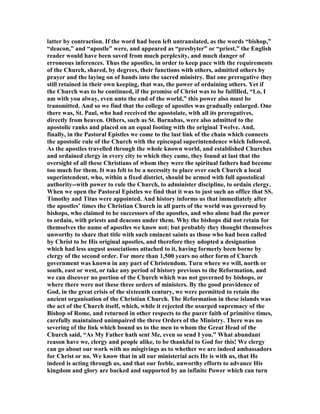 latter by contraction. If the word had been left untranslated, as the words “bishop,”
“deacon,” and “apostle” were, and appeared as “presbyter” or “priest,” the English
reader would have been saved from much perplexity, and much danger of
erroneous inferences. Thus the apostles, in order to keep pace with the requirements
of the Church, shared, by degrees, their functions with others, admitted others by
prayer and the laying on of hands into the sacred ministry. But one prerogative they
still retained in their own keeping, that was, the power of ordaining others. Yet if
the Church was to be continued, if the promise of Christ was to be fulfilled, “Lo, I
am with you alway, even unto the end of the world,” this power also must be
transmitted. And so we find that the college of apostles was gradually enlarged. One
there was, St. Paul, who had received the apostolate, with all its prerogatives,
directly from heaven. Others, such as St. Barnabas, were also admitted to the
apostolic ranks and placed on an equal footing with the original Twelve. And,
finally, in the Pastoral Epistles we come to the last link of the chain which connects
the apostolic rule of the Church with the episcopal superintendence which followed.
As the apostles travelled through the whole known world, and established Churches
and ordained clergy in every city to which they came, they found at last that the
oversight of all these Christians of whom they were the spiritual fathers had become
too much for them. It was felt to be a necessity to place over each Church a local
superintendent, who, within a fixed district, should be armed with full apostolical
authority--with power to rule the Church, to administer discipline, to ordain clergy.
When we open the Pastoral Epistles we find that it was to just such an office that SS.
Timothy and Titus were appointed. And history informs us that immediately after
the apostles’ times the Christian Church in all parts of the world was governed by
bishops, who claimed to be successors of the apostles, and who alone bad the power
to ordain, with priests and deacons under them. Why the bishops did not retain for
themselves the name of apostles we know not; but probably they thought themselves
unworthy to share that title with such eminent saints as those who had been called
by Christ to be His original apostles, and therefore they adopted a designation
which had less august associations attached to it, having formerly been borne by
clergy of the second order. For more than 1,500 years no other form of Church
government was known in any part of Christendom. Turn where we will, north or
south, east or west, or take any period of history previous to the Reformation, and
we can discover no portion of the Church which was not governed by bishops, or
where there were not these three orders of ministers. By the good providence of
God, in the great crisis of the sixteenth century, we were permitted to retain the
ancient organisation of the Christian Church. The Reformation in these islands was
the act of the Church itself, which, while it rejected the usurped supremacy of the
Bishop of Rome, and returned in other respects to the purer faith of primitive times,
carefully maintained unimpaired the three Orders of the Ministry. There was no
severing of the link which bound us to the men to whom the Great Head of the
Church said, “As My Father hath sent Me, even so send I you.” What abundant
reason have we, clergy and people alike, to be thankful to God for this! We clergy
can go about our work with no misgivings as to whether we are indeed ambassadors
for Christ or no. We know that in all our ministerial acts He is with us, that He
indeed is acting through us, and that our feeble, unworthy efforts to advance His
kingdom and glory are backed and supported by an infinite Power which can turn
 