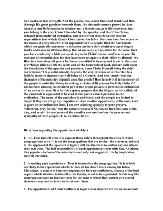 our weakness into strength. And the people, too, should bless and thank God that,
through His great goodness towards them, the sixteenth century proved in these
islands a true Reformation in religion--not a Revolution, as it did elsewhere; that
you belong to the very Church founded by the apostles, and that Church, too,
released from medieval corruption, and saved from those debasing modern
superstitions into which Roman Christianity has fallen; that you have free access to
the means of grace which Christ appointed for His people; that the Sacraments
which are generally necessary to salvation are here duly ministered according to
God’s ordinance in all those things that of necessity are requisite for the same; that
you have a ministry which can speak to you in Christ’s name, and hear to you His
message of reconciliation; for they have been set apart to their office by Himself--by
Him to whom alone all power has been committed in heaven and in earth; that you
are “fellow citizens with the saints and of the household of God, and are built upon
the foundation of the apostles and prophets, Jesus Christ Himself being the chief
cornerstone.” On a valid ministry depends the very existence of a Church. On a
faithful ministry depends the well-being of a Church. And how largely does the
character of the ministry depends upon the people? How largely is it in the power of
the people to assist the bishop in making a choice of fit persons for Holy Orders? I
am not now alluding to the direct power the people possess to prevent the ordination
of an unworthy man. It is for this express purpose that the Si quis, as it is called, of
the candidate is appointed to be read in the parish church previous to the
ordination. The name of the candidate is published, and the people are invited to
object if they can allege any impediment. And another opportunity of the same kind
is given at the ordination itself. I am now alluding specially to your prayers.
“Brethren, pray for us,” was the earnest request of St. Paul to the Christians of his
day, and surely the successors of the apostles now need no less the prayers and
sympathy of their people. (J. G. Carleton, B. D.)
Directions regarding the appointment of elders
1. It is Titus himself who is to appoint these elders throughout the cities in which
congregations exist. It is not the congregations that are to elect the overseers, subject
to the approval of the apostle’s delegate; still less that he is to ordain any one whom
they may elect. The full responsibility of each appointment rests with him. Anything
like popular election of the ministers is not only not suggested, it is by implication
entirely excluded.
2. In making each appointment Titus is to consider the congregation. He is to look
carefully to the reputation which the man of his choice bears among his fellow
Christians. A man in whom the congregation have no confidence, because of the bad
repute which attaches to himself or his family, is not to be appointed. In this way the
congregation have an indirect veto; for the man to whom they cannot give a good
character may not be taken to be set over them.
3. The appointment of Church officers is regarded as imperative: it is on no account
 