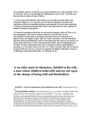 to be omitted. And it is not merely an arrangement that is as a rule desirable: it is to
be universal. Titus is to go through the congregations “city by city,” and take care
that each has its elders or body of elders.
4. As the name itself indicates, these elders are to be taken from the older men
among the believers. As a rule they are to be heads of families, who have had
experience of life in its manifold relations, and especially who have had experience
of ruling a Christian household. That will be some guarantee for their capacity for
ruling a Christian congregation.
5. It must be remembered that they are not merely delegates, either of Titus, or of
the congregation. The essence of their authority is not that they are the
representatives of the body of Christian men and women over whom they are
placed. It has a far higher origin. They are “God’s stewards.” It is His household
that they direct and administer, and it is from Him that their powers are derived. As
God’s agents they have a work to do among their fellow men, through themselves,
for Him. As God’s ambassadors they have a message to deliver, good tidings to
proclaim, ever the same, and yet ever new. As “God’s stewards” they have treasures
to guard with reverent care, treasures to augment by diligent cultivation, treasures
to distribute with prudent liberality. (A. Plummer, D. D.)
6 An elder must be blameless, faithful to his wife,
a man whose children believe[b] and are not open
to the charge of being wild and disobedient.
BAR ES, "If any be blameless, the husband of one wife - See the notes at 1Ti_
3:2.
Having faithful children - See the notes at 1Ti_3:4-5. That is, having a family well-
governed, and well-trained in religion. The word here - πιστᆭ pista - applied to the
children, and rendered faithful, does not necessarily mean that they should be truly
pious, but it is descriptive of those who had been well-trained, and were in due
subordination. If a man’s family were not of his character - if his children were
insubordinate, and opposed to religion - if they were decided infidels or scoffers, it
would show that there was such a deficiency in the head of the family that he could not
be safely entrusted with the government of the church; compare the notes at 1Ti_3:5. It
 