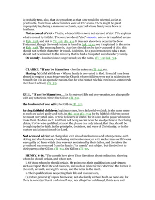 is probably true, also, that the preachers at that time would be selected, as far as
practicable, from those whose families were all Christians. There might be great
impropriety in placing a man over a church, a part of whose family were Jews or
heathens.
Not accused of riot - That is, whose children were not accused of riot. This explains
what is meant by faithful. The word rendered “riot” - ᅊσωτία asōtia - is translated excess
in Eph_5:18, and riot in Tit_1:6; 1Pe_4:4. It does not elsewhere occur in the New
Testament, though the word riotous is found in Luk_15:13; see it explained in the notes
at Eph_5:18. The meaning here is, that they should not be justly accused of this; this
should not be their character. It would, doubtless, be a good reason now why a man
should not be ordained to the ministry that he had a dissipated and disorderly family.
Or unruly - Insubordinate; ungoverned; see the notes, 1Ti_1:9; Luk_3:4.
CLARKE, "If any be blameless - See the notes on 1Ti_3:2, etc.
Having faithful children - Whose family is converted to God. It would have been
absurd to employ a man to govern the Church whose children were not in subjection to
himself; for it is an apostolic maxim, that he who cannot rule his own house, cannot rule
the Church of God; 1Ti_3:5.
GILL, "If any be blameless,.... In his outward life and conversation, not chargeable
with any notorious crime; See Gill on 1Ti_3:2,
the husband of one wife; See Gill on 1Ti_3:2,
having faithful children; legitimate ones, born in lawful wedlock, in the same sense
as such are called godly and holy, in Mal_2:15 1Co_7:14 for by faithful children cannot
be meant converted ones, or true believers in Christ; for it is not in the power of men to
make their children such; and their not being so can never be an objection to their being
elders, if otherwise qualified; at most the phrase can only intend, that they should be
brought up in the faith, in the principles, doctrines, and ways of Christianity, or in the
nurture and admonition of the Lord.
Not accused of riot; or chargeable with sins of uncleanness and intemperance, with
rioting and drunkenness, chambering and wantonness; or with such crimes as Eli's sons
were guilty of, from which they were not restrained by their father, and therefore the
priesthood was removed from the family: "or unruly" not subject, but disobedient to
their parents; See Gill on 1Ti_3:4. See Gill on 1Ti_3:5.
HE RY, 6-16, "The apostle here gives Titus directions about ordination, showing
whom he should ordain, and whom not.
I. Of those whom he should ordain. He points out their qualifications and virtues;
such as respect their life and manners, and such as relate to their doctrine: the former in
the sixth, seventh, and eighth verses, and the latter in the ninth.
1. Their qualifications respecting their life and manners are,
(1.) More general: If any be blameless; not absolutely without fault, so none are, for
there is none that liveth and sinneth not; nor altogether unblamed, this is rare and
 