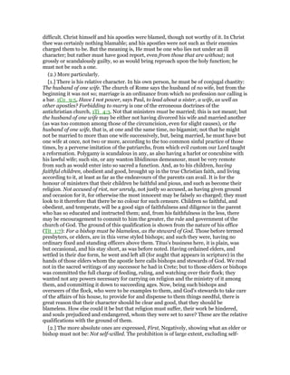 difficult. Christ himself and his apostles were blamed, though not worthy of it. In Christ
thee was certainly nothing blamable; and his apostles were not such as their enemies
charged them to be. But the meaning is, He must be one who lies not under an ill
character; but rather must have good report, even from those that are without; not
grossly or scandalously guilty, so as would bring reproach upon the holy function; he
must not be such a one.
(2.) More particularly.
[1.] There is his relative character. In his own person, he must be of conjugal chastity:
The husband of one wife. The church of Rome says the husband of no wife, but from the
beginning it was not so; marriage is an ordinance from which no profession nor calling is
a bar. 1Co_9:5, Have I not power, says Paul, to lead about a sister, a wife, as well as
other apostles? Forbidding to marry is one of the erroneous doctrines of the
antichristian church, 1Ti_4:3. Not that ministers must be married; this is not meant; but
the husband of one wife may be either not having divorced his wife and married another
(as was too common among those of the circumcision, even for slight causes), or the
husband of one wife, that is, at one and the same time, no bigamist; not that he might
not be married to more than one wife successively, but, being married, he must have but
one wife at once, not two or more, according to the too common sinful practice of those
times, by a perverse imitation of the patriarchs, from which evil custom our Lord taught
a reformation. Polygamy is scandalous in any, as also having a harlot or concubine with
his lawful wife; such sin, or any wanton libidinous demeanour, must be very remote
from such as would enter into so sacred a function. And, as to his children, having
faithful children, obedient and good, brought up in the true Christian faith, and living
according to it, at least as far as the endeavours of the parents can avail. It is for the
honour of ministers that their children be faithful and pious, and such as become their
religion. Not accused of riot, nor unruly, not justly so accused, as having given ground
and occasion for it, for otherwise the most innocent may be falsely so charged; they must
look to it therefore that there be no colour for such censure. Children so faithful, and
obedient, and temperate, will be a good sign of faithfulness and diligence in the parent
who has so educated and instructed them; and, from his faithfulness in the less, there
may be encouragement to commit to him the greater, the rule and government of the
church of God. The ground of this qualification is shown from the nature of his office
(Tit_1:7): For a bishop must be blameless, as the steward of God. Those before termed
presbyters, or elders, are in this verse styled bishops; and such they were, having no
ordinary fixed and standing officers above them. Titus's business here, it is plain, was
but occasional, and his stay short, as was before noted. Having ordained elders, and
settled in their due form, he went and left all (for aught that appears in scripture) in the
hands of those elders whom the apostle here calls bishops and stewards of God. We read
not in the sacred writings of any successor he had in Crete; but to those elders or bishops
was committed the full charge of feeding, ruling, and watching over their flock; they
wanted not any powers necessary for carrying on religion and the ministry of it among
them, and committing it down to succeeding ages. Now, being such bishops and
overseers of the flock, who were to be examples to them, and God's stewards to take care
of the affairs of his house, to provide for and dispense to them things needful, there is
great reason that their character should be clear and good, that they should be
blameless. How else could it be but that religion must suffer, their work be hindered,
and souls prejudiced and endangered, whom they were set to save? These are the relative
qualifications with the ground of them.
[2.] The more absolute ones are expressed, First, Negatively, showing what an elder or
bishop must not be: Not self-willed. The prohibition is of large extent, excluding self-
 