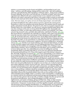 opinion, or overweening conceit of parts and abilities, and abounding in one's own
sense, - self-love, and self-seeking, making self the centre of all, - also self-confidence
and trust, and self-pleasing, little regarding or setting by others, - being proud, stubborn,
froward, inflexible, set on one's own will and way, or churlish as Nabal: such is the sense
expositors have affixed to the term. A great honour it is to a minister not to be thus
affected, to be ready to ask and to take advice, to be ready to defer as much as reasonably
may be to the mind and will of others, becoming all things to all men, that they may gain
some. Not soon angry, mē orgilon, not one of a hasty angry temper, soon and easily
provoked and inflamed. How unfit are those to govern a church who cannot govern
themselves, or their own turbulent and unruly passions! The minister must be meek and
gentle, and patient towards all men. Not given to wine; thee is no greater reproach on a
minister than to be a wine-bibber, one who loves it, and gives himself undue liberty this
way who continues at the wine or strong drink till it inflames him. Seasonable and
moderate use of this, as of the other good creatures of God, is not unlawful. Use a little
wine for thy stomach's sake, and thine often infirmities, said Paul to Timothy, 1Ti_5:23.
But excess therein is shameful in all, especially in a minister. Wine takes away the heart,
turns the man into a brute: here most proper is that exhortation of the apostle (Eph_
5:18), Be not drunk with wine, wherein is excess; but be filled with the Spirit. Here is no
exceeding, but in the former too easily there may: take heed therefore of going too near
the brink. No striker, in any quarrelsome or contentious manner, not injuriously nor out
of revenge, with cruelty or unnecessary roughness. Not given to filthy lucre; not greedy
of it (as 1Ti_3:3), whereby is not meant refusing a just return for their labours, in order
to their necessary support and comfort; but not making gain their first or chief end, not
entering into the ministry nor managing it with base worldly views. Nothing is more
unbecoming a minister, who is to direct his own and others' eyes to another world, than
to be too intent upon this. It is called filthy lucre, from its defiling the soul that
inordinately affects or greedily looks after it, as if it were any otherwise desirable than
for the good and lawful uses of it. Thus of the negative part of the bishop's character.
But, Secondly, Positively: he must be (Tit_1:8) a lover of hospitality, as an evidence that
he is not given to filthy lucre, but is willing to use what he has to the best purposes, not
laying up for himself, so as to hinder charitable laying out for the good of others;
receiving and entertaining strangers (as the word imports), a great and necessary office
of love, especially in those times of affliction and distress, when Christians were made to
fly and wander for safety from persecution and enemies, or in travelling to and fro where
there were not such public houses for reception as in our days, nor, it may be, had many
poor saints sufficiency of their own for such uses - then to receive and entertain them
was good and pleasing to God. And such a spirit and practice, according to ability and
occasion, are very becoming such as should be examples of good works. A lover of good
men, or of good things; ministers should be exemplary in both; this will evince their
open piety, and likeness to God and their Master Jesus Christ: Do good to all, but
especially to those of the household of faith, those who are the excellent of the earth, in
whom should be all our delight. Sober, or prudent, as the word signifies; a needful grace
in a minister both for his ministerial and personal carriage and management. He should
be a wise steward, and one who is not rash, or foolish, or heady; but who can govern well
his passions and affections. Just in things belonging to civil life, and moral
righteousness, and equity in dealings, giving to all their due. Holy, in what concerns
religion; one who reverences and worships God, and is of a spiritual and heavenly
conversation. Temperate; it comes from a word that signifies strength, and denotes one
who has power over his appetite and affections, or, in things lawful, can, for good ends,
restrain and hold them in. Nothing is more becoming a minister than such things as
 