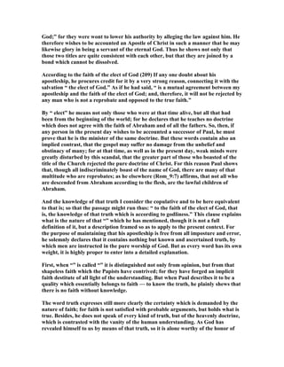 God;” for they were wont to lower his authority by alleging the law against him. He
therefore wishes to be accounted an Apostle of Christ in such a manner that he may
likewise glory in being a servant of the eternal God. Thus he shows not only that
those two titles are quite consistent with each other, but that they are joined by a
bond which cannot be dissolved.
According to the faith of the elect of God (209) If any one doubt about his
apostleship, he procures credit for it by a very strong reason, connecting it with the
salvation “ the elect of God.” As if he had said, “ is a mutual agreement between my
apostleship and the faith of the elect of God; and, therefore, it will not be rejected by
any man who is not a reprobate and opposed to the true faith.”
By “ elect” he means not only those who were at that time alive, but all that had
been from the beginning of the world; for he declares that he teaches no doctrine
which does not agree with the faith of Abraham and of all the fathers. So, then, if
any person in the present day wishes to be accounted a successor of Paul, he must
prove that he is the minister of the same doctrine. But these words contain also an
implied contrast, that the gospel may suffer no damage from the unbelief and
obstinacy of many; for at that time, as well as in the present day, weak minds were
greatly disturbed by this scandal, that the greater part of those who boasted of the
title of the Church rejected the pure doctrine of Christ. For this reason Paul shows
that, though all indiscriminately boast of the name of God, there are many of that
multitude who are reprobates; as he elsewhere (Rom_9:7) affirms, that not all who
are descended from Abraham according to the flesh, are the lawful children of
Abraham.
And the knowledge of that truth I consider the copulative and to be here equivalent
to that is; so that the passage might run thus: “ to the faith of the elect of God, that
is, the knowledge of that truth which is according to godliness.” This clause explains
what is the nature of that “” which he has mentioned, though it is not a full
definition of it, but a description framed so as to apply to the present context. For
the purpose of maintaining that his apostleship is free from all imposture and error,
he solemnly declares that it contains nothing but known and ascertained truth, by
which men are instructed in the pure worship of God. But as every word has its own
weight, it is highly proper to enter into a detailed explanation.
First, when “” is called “” it is distinguished not only from opinion, but from that
shapeless faith which the Papists have contrived; for they have forged an implicit
faith destitute of all light of the understanding. But when Paul describes it to be a
quality which essentially belongs to faith — to know the truth, he plainly shews that
there is no faith without knowledge.
The word truth expresses still more clearly the certainty which is demanded by the
nature of faith; for faith is not satisfied with probable arguments, but holds what is
true. Besides, he does not speak of every kind of truth, but of the heavenly doctrine,
which is contrasted with the vanity of the human understanding. As God has
revealed himself to us by means of that truth, so it is alone worthy of the honor of
 