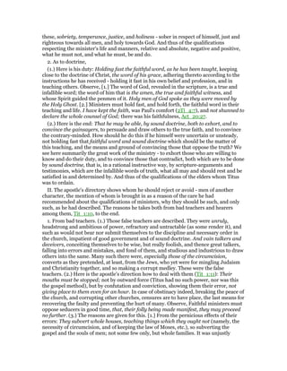 these, sobriety, temperance, justice, and holiness - sober in respect of himself, just and
righteous towards all men, and holy towards God. And thus of the qualifications
respecting the minister's life and manners, relative and absolute, negative and positive,
what he must not, and what he must, be and do.
2. As to doctrine,
(1.) Here is his duty: Holding fast the faithful word, as he has been taught, keeping
close to the doctrine of Christ, the word of his grace, adhering thereto according to the
instructions he has received - holding it fast in his own belief and profession, and in
teaching others. Observe, [1.] The word of God, revealed in the scripture, is a true and
infallible word; the word of him that is the amen, the true and faithful witness, and
whose Spirit guided the penmen of it. Holy men of God spoke as they were moved by
the Holy Ghost. [2.] Ministers must hold fast, and hold forth, the faithful word in their
teaching and life. I have kept the faith, was Paul's comfort (2Ti_4:7), and not shunned to
declare the whole counsel of God; there was his faithfulness, Act_20:27.
(2.) Here is the end: That he may be able, by sound doctrine, both to exhort, and to
convince the gainsayers, to persuade and draw others to the true faith, and to convince
the contrary-minded. How should he do this if he himself were uncertain or unsteady,
not holding fast that faithful word and sound doctrine which should be the matter of
this teaching, and the means and ground of convincing those that oppose the truth? We
see here summarily the great work of the ministry - to exhort those who are willing to
know and do their duty, and to convince those that contradict, both which are to be done
by sound doctrine, that is, in a rational instructive way, by scripture-arguments and
testimonies, which are the infallible words of truth, what all may and should rest and be
satisfied in and determined by. And thus of the qualifications of the elders whom Titus
was to ordain.
II. The apostle's directory shows whom he should reject or avoid - men of another
character, the mention of whom is brought in as a reason of the care he had
recommended about the qualifications of ministers, why they should be such, and only
such, as he had described. The reasons he takes both from bad teachers and hearers
among them, Tit_1:10, to the end.
1. From bad teachers. (1.) Those false teachers are described. They were unruly,
headstrong and ambitious of power, refractory and untractable (as some render it), and
such as would not bear nor submit themselves to the discipline and necessary order in
the church, impatient of good government and of sound doctrine. And vain talkers and
deceivers, conceiting themselves to be wise, but really foolish, and thence great talkers,
falling into errors and mistakes, and fond of them, and studious and industrious to draw
others into the same. Many such there were, especially those of the circumcision,
converts as they pretended, at least, from the Jews, who yet were for mingling Judaism
and Christianity together, and so making a corrupt medley. These were the false
teachers. (2.) Here is the apostle's direction how to deal with them (Tit_1:11): Their
mouths must be stopped; not by outward force (Titus had no such power, nor was this
the gospel method), but by confutation and conviction, showing them their error, not
giving place to them even for an hour. In case of obstinacy indeed, breaking the peace of
the church, and corrupting other churches, censures are to have place, the last means for
recovering the faulty and preventing the hurt of many. Observe, Faithful ministers must
oppose seducers in good time, that, their folly being made manifest, they may proceed
no further. (3.) The reasons are given for this. [1.] From the pernicious effects of their
errors: They subvert whole houses, teaching things which they ought not (namely, the
necessity of circumcision, and of keeping the law of Moses, etc.), so subverting the
gospel and the souls of men; not some few only, but whole families. It was unjustly
 