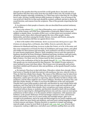 charged on the apostles that they turned the world upside down; but justly on these
false teachers that they drew many from the true faith to their ruin: the mouths of such
should be stopped, especially considering, [2.] Their base end in what they do: For filthy
lucre's sake, serving a worldly interest under pretence of religion. Love of money is the
root of all evil. Most fit it is that such should be resisted, confuted, and put to shame, by
sound doctrine, and reasons from the scriptures. Thus of the grounds respecting the bad
teachers.
II. In reference to their people or hearers, who are described from ancient testimony
given of them.
1. Here is the witness (Tit_1:12): One of themselves, even a prophet of their own, that
is, one of the Cretans, not of the Jews, Epimenides a Greek poet, likely to know and
unlikely to slander them. A prophet of their own; so their poets were accounted, writers
of divine oracles; these often witnessed against the vices of the people: Aratus,
Epimenides, and others among the Greeks; Horace, Juvenal, and Persius, among the
Latins: much smartness did they use against divers vices.
2. Here is the matter of his testimony: Krētes aei pseustaî kaka thēriâ gasteres argai - The
Cretans are always liars, evil beasts, slow bellies. Even to a proverb, they were
infamous for falsehood and lying; kretizein, to play the Cretan, or to lie, is the same; and
they were compared to evil beasts for their sly hurtfulness and savage nature, and called
slow bellies for their laziness and sensuality, more inclined to eat than to work and live
by some honest employment. Observe, Such scandalous vices as were the reproach of
heathens should be far from Christians: falsehood and lying, invidious craft and cruelty,
all beastly and sensual practices, with idleness and sloth, are sins condemned by the
light of nature. For these were the Cretans taxed by their own poets.
3. Here is the verification of this by the apostle himself: Tit_1:13. This witness is true,
The apostle saw too much ground for that character. The temper of some nations is
more inclined to some vices than others. The Cretans were too generally such as here
described, slothful and ill-natured, false and perfidious, as the apostle himself vouches.
And thence,
4. He instructs Titus how to deal with them: Wherefore rebuke them sharply. When
Paul wrote to Timothy he bade him instruct with meekness; but now, when he writes to
Titus, he bids him rebuke them sharply. The reason of the difference may be taken from
the different temper of Timothy and Titus; the former might have more keenness in his
disposition, and be apt to be warm in reproving, whom therefore he bids to rebuke with
meekness; and the latter might be one of more mildness, therefore he quickens him, and
bids him rebuke sharply. Or rather it was from the difference of the case and people:
Timothy had a more polite people to deal with, and therefore he must rebuke them with
meekness; and Titus had to do with those who were more rough and uncultivated, and
therefore he must rebuke them sharply; their corruptions were many and gross, and
committed without shame or modesty, and therefore should be dealt with accordingly.
There must in reproving be a distinguishing between sins and sins; some are more gross
and heinous in their nature, or in the manner of their commission, with openness and
boldness, to the greater dishonour of God and danger and hurt to men: and between
sinners and sinners; some are of a more tender and tractable temper, apter to be
wrought on by gentleness, and to be sunk and discouraged by too much roughness and
severity; others are more hardy and stubborn, and need more cutting language to beget
in them remorse and shame. Wisdom therefore is requisite to temper and manage
reproofs aright, as may be most likely to do good. Jud_1:22, Jud_1:23, Of some have
compassion, making a difference; and others save with fear, pulling them out of the
 