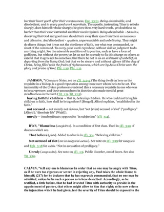 but their heart goeth after their covetousness, Eze_33:31. Being abominable, and
disobedient, and to every good work reprobate. The apostle, instructing Titus to rebuke
sharply, does himself rebuke sharply; he gives them very hard words, yet doubtless no
harder than their case warranted and their need required. Being abominable - bdeluktoi,
deserving that God and good men should turn away their eyes from them as nauseous
and offensive. And disobedient - apeitheis, unpersuadable and unbelieving. They might
do divers things; but it was not the obedience of faith, nor what was commanded, or
short of the command. To every good work reprobate, without skill or judgment to do
any thing aright. See the miserable condition of hypocrites, such as have a form of
godliness, but without the power; yet let us not be so ready to fix this charge on others as
careful that it agree not to ourselves, that there be not in us an evil heart of unbelief, in
departing from the living God; but that we be sincere and without offence till the day of
Christ, being filled with the fruits of righteousness, which are by Jesus Christ unto the
glory and praise of God, Phi_1:10, Phi_1:11.
JAMISO , "(Compare Notes, see on 1Ti_3:2-4.) The thing dwelt on here as the
requisite in a bishop, is a good reputation among those over whom he is to be set. The
immorality of the Cretan professors rendered this a necessary requisite in one who was
to be a reprover: and their unsoundness in doctrine also made needful great
steadfastness in the faith (Tit_1:9, Tit_1:13).
having faithful children — that is, believing children. He who could not bring his
children to faith, how shall he bring others? [Bengel]. Alford explains, “established in the
faith.”
not accused — not merely not riotous, but “not (even) accused of riot” (“profligacy”
[Alford]; “dissolute life” [Wahl]).
unruly — insubordinate; opposed to “in subjection” (1Ti_3:4).
RWP, "Blameless (anegklētos). In a condition of first class. Used in 1Ti_3:10 of
deacons which see.
That believe (pista). Added to what is in 1Ti_3:4. “Believing children.”
Not accused of riot (mē en katēgoriāi asōtias). See note on 1Ti_5:19 for katēgoria
and Eph_5:18 for asōtia. “Not in accusation of profligacy.”
Unruly (anupotakta). See note on 1Ti_1:9. Public disorder, out of doors. See also
Tit_1:10.
CALVI , "6.If any one is blameless In order that no one may be angry with Titus,
as if he were too rigorous or severe in rejecting any, Paul takes the whole blame to
himself; (217) for he declares that he has expressly commanded, that no one may be
admitted, unless he be such a person as is here described. Accordingly, as he
testified, a little before, that he had invested Titus with authority to preside in the
appointment of pastors, that others might allow to him that right; so he now relates
the injunction which he had given, lest the severity of Titus should be exposed to the
 