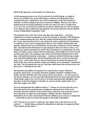 illwill of the ignorant, or the slanders of wicked men.
As this passage presents to us a lively portrait of a lawful bishop, we ought to
observe it carefully; but, on the other hand, as almost everything that is here
contained has been explained by me in the Commentary on the First Epistle to
Timothy, it will be enough at present to touch on it slightly. When he says, that a
bishop must be ἀνέγκληος blameless, he does not mean one who is exempt from
every vice, (for no such person could at any time be found,) but one who is marked
by no disgrace that would lessen his authority. He means, therefore, that he shall be
a man of unblemished reputation. (218)
The husband of one wife The reason why this rule is laid down — has been
explained by us in the Commentary on the First Epistle to Timothy. (219) Polygamy
was so common among the Jews, that the wicked custom had nearly passed into a
law. If any man had married two wives before he made a profession of Christianity,
it would have been cruel to compel him to divorce one of them; and therefore the
apostles endured what was in itself faulty, because they could not correct it. Besides,
they who had involved themselves by marrying more than one wife at a time, even
though they had been prepared to testify their repentance by retaining but one wife,
had, nevertheless, given a sign of their incontinence, which might have been a brand
on their good name. The meaning is the same as if Paul had enjoined them to elect
those who had lived chastely in marriage — had been satisfied with having a single
wife, and had forbidden those who had manifested the power of lust by marrying
many wives. At the same time, he who, having become an unmarried man by the
death of his wife, marries another, ought, nevertheless, to be accounted “ husband of
one wife;” for the apostle does not say, that they shall choose him who has been, but
him who is, “ husband of one wife.”
Having believing children Seeing that it is required that a pastor shall have
prudence and gravity, it is proper that those qualities should be exhibited in his
family; for how shall that man who cannot rule his own house — be able to govern
the church! Besides, not only must the bishop himself be free from reproach, but his
whole family ought to be a sort of mirror of chaste and honorable discipline; and,
therefore, in the First Epistle to Timothy, he not less strictly enjoins their wives
what they ought to be. (220)
First, he demands that the children shall be “” whence it is obvious that they have
been educated in the sound doctrine of godliness, and in the fear of the Lord.
Secondly, that they shall not be devoted to luxury, that they may be known to have
been educated to temperance and frugality. Thirdly, that they shall not be
disobedient; for he who cannot obtain from his children any reverence or subjection
— will hardly be able to restrain the people by the bridle of discipline.
(217) “Prend sur soy toute l’ voulant qu’ luy impute tout ce que The fera en cest
endroit.” — “ all the blame on himself, wishing that to him may be imputed all that
Titus shall do in this matter.”
 