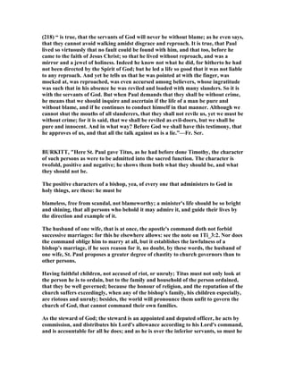 (218) “ is true, that the servants of God will never be without blame; as he even says,
that they cannot avoid walking amidst disgrace and reproach. It is true, that Paul
lived so virtuously that no fault could be found with him, and that too, before he
came to the faith of Jesus Christ; so that he lived without reproach, and was a
mirror and a jewel of holiness. Indeed he know not what he did, for hitherto he had
not been directed by the Spirit of God; but he led a life so good that it was not liable
to any reproach. And yet he tells us that he was pointed at with the finger, was
mocked at, was reproached, was even accursed among believers, whose ingratitude
was such that in his absence he was reviled and loaded with many slanders. So it is
with the servants of God. But when Paul demands that they shall be without crime,
he means that we should inquire and ascertain if the life of a man be pure and
without blame, and if he continues to conduct himself in that manner. Although we
cannot shut the mouths of all slanderers, that they shall not revile us, yet we must be
without crime; for it is said, that we shall be reviled as evil-doers, but we shall be
pure and innocent. And in what way? Before God we shall have this testimony, that
he approves of us, and that all the talk against us is a lie.”—Fr. Ser.
BURKITT, "Here St. Paul gave Titus, as he had before done Timothy, the character
of such persons as were to be admitted into the sacred function. The character is
twofold, positive and negative; he shows them both what they should be, and what
they should not be.
The positive characters of a bishop, yea, of every one that administers to God in
holy things, are these: he must be
blameless, free from scandal, not blameworthy; a minister's life should be so bright
and shining, that all persons who behold it may admire it, and guide their lives by
the direction and example of it.
The husband of one wife, that is at once, the apostle's command doth not forbid
successive marriages: for this he elsewhere allows: see the note on 1Ti_3:2. or does
the command oblige him to marry at all, but it establishes the lawfulness of a
bishop's marriage, if he sees reason for it, no doubt, by these words, the husband of
one wife, St. Paul proposes a greater degree of chastity to church governors than to
other persons.
Having faithful children, not accused of riot, or unruly; Titus must not only look at
the person he is to ordain, but to the family and household of the person ordained,
that they be well governed; because the honour of religion, and the reputation of the
church suffers exceedingly, when any of the bishop's family, his children especially,
are riotous and unruly; besides, the world will pronounce them unfit to govern the
church of God, that cannot command their own families.
As the steward of God; the steward is an appointed and deputed officer, he acts by
commission, and distributes his Lord's allowance according to his Lord's command,
and is accountable for all he does; and as he is over the inferior servants, so must he
 