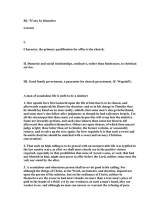 BI, "If any be blameless
Lessons
I.
Character, the primary qualification for office is the church.
II. Domestic and social relationships, conducive, rather than hindrances, to christian
service.
III. Good family government, a guarantee for church government. (F. Wagstaff.)
A man of scandalous life is unfit to be a minister
1. Our apostle here first insisteth upon the life of him that is to be chosen, and
afterwards requireth his fitness for doctrine: and so in his charge to Timothy that
he should lay hand on no man rashly, addeth, that some men’s sins go beforehand,
and some men’s sins follow after judgment: as though he had said more largely, Use
all the circumspection thou canst, yet some hypocrites will creep into the ministry.
Some are inwardly profane, and such close sinners thou canst not discern, till
afterward they manifest themselves. Others are open sinners, of which thou mayest
judge aright; these latter thou art to hinder, the former reclaim, or seasonably
remove, and so salve up the sore again: for how requisite is it that such a sweet and
favourite doctrine should be matched with a sweet and savoury Christian
conversation!
2. That such an high calling is to be graced with an unreprovable life was typified in
the law sundry ways, as after we shall more clearly see in the positive virtues
required, especially in that prohibition that none of Aaron’s sons, or seed, that had
any blemish in him, might once press to offer before the Lord, neither come near the
vail, nor stand by the altar.
3. A scandalous and obnoxious person shall never do good in his calling. For
although the things of Christ, as the Word, sacraments, and doctrine, depend not
upon the person of the minister, but on the ordinance of Christ, neither in
themselves are the worse in bad men’s hands, no more than a true man’s piece of
gold in the hands of a thief; yet by our weakness, in such a man’s hand, they are
weaker to us: and although no man can answer or warrant the refusing of pure
 