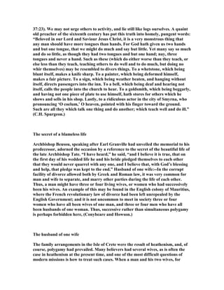 37:23). We may not urge others to activity, and lie still like logs ourselves. A quaint
old preacher of the sixteenth century has put this truth into homely, pungent words:
“Beloved in our Lord and Saviour Jesus Christ, it is a very monstrous thing that
any man should have more tongues than hands. For God hath given us two hands
and but one tongue, that we might do much and say but little. Yet many say so much
and do so little, as though they had two tongues and but one hand; nay, three
tongues and never a hand. Such as these (which do either worse than they teach, or
else less than they teach, teaching others to do well and to do much, but doing no
whir themselves) may be resembled to divers things. To a whetstone, which being
blunt itself, makes a knife sharp. To a painter, which being deformed himself,
makes a fair picture. To a sign, which being weather beaten, and hanging without
itself, directs passengers into the inn. To a bell, which being deaf and hearing not
itself, calls the people into the church to hear. To a goldsmith, which being beggarly,
and having not one piece of plate to use himself, hath stores for others which he
shows and sells in his shop. Lastly, to a ridiculous actor in the city of Smyrna, who
pronouncing ‘O coelum,’ O heaven, pointed with his finger toward the ground.
Such are all they which talk one thing and do another; which teach well and do ill.”
(C.H. Spurgeon.)
The secret of a blameless life
Archbishop Beusou, speaking after Earl Granville had unveiled the memorial to his
predecessor, adorned the occasion by a reference to the secret of the beautiful life of
the late Archbishop Tate. “I have heard,” he said, “and I believe it is true, that on
the first day of his wedded life he and his bride pledged themselves to each other
that they would never quarrel with any one, and I believe that, with God’s blessing
and help, that pledge was kept to the end.” Husband of one wife:--In the corrupt
facility of divorce allowed both by Greek and Roman law, it was very common for
man and wife to separate, and marry other parties during the life of each other.
Thus, a man might have three or four living wives, or women who had successively
been his wives. An example of this may be found in the English colony of Mauritius,
where the French revolutionary law of divorce had been left unrepealed by the
English Government; and it is not uncommon to meet in society three or four
women who have all been wives of one man, and three or four men who have all
been husbands of one woman. Thus, successive rather than simultaneous polygamy
is perhaps forbidden here, (Conybeare and Howson.)
The husband of one wife
The family arrangements in the Isle of Crete were the result of heathenism, and, of
course, polygamy had prevailed. Many believers had several wives, as is often the
case in heathenism at the present time, and one of the most difficult questions of
modern missions is how to treat such cases. When a man and his two wives, for
 