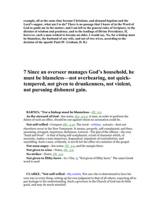 example, all at the same time become Christians, and demand baptism and the
Lord’s supper, what am I to do? There is no passage that I know of in the Word of
God to guide me in the matter; and I am left to the general rules of Scripture, to the
dictates of wisdom and prudence, and to the leadings of Divine Providence. If,
however, such a man wished to become an elder, I would say, o, for a bishop must
be blameless, the husband of one wife, and not of two wives, according to the
decision of the apostle Paul (W. Graham, D. D.)
7 Since an overseer manages God’s household, he
must be blameless—not overbearing, not quick-
tempered, not given to drunkenness, not violent,
not pursuing dishonest gain.
BAR ES, "For a bishop must be blameless - 1Ti_3:2.
As the steward of God - See notes, 1Co_4:1-2. A man, in order to perform the
duties of such an office, should be one against whom no accusation could lie.
Not self-willed - Compare 2Pe_2:10. The word - αᆒθάδης authadēs - does not
elsewhere occur in the New Testament. It means, properly, self-complacent; and then,
assuming, arrogant, imperious; Robinson, Lexicon - The gist of the offence - the very
“head and front” - is that of being self-complacent; a trait of character which, of
necessity, makes a man imperious, dogmatical, impatient of contradiction, and
unyielding. Such a man, evidently, is not fit for the office of a minister of the gospel.
Not soon angry - See notes, 1Ti_3:2, and the margin there.
Not given to wine - Notes, 1Ti_3:3.
No striker - Notes, 1Ti_3:3.
Not given to filthy lucre - In 1 Tim. 3, “Not given of filthy lucre.” The same Greek
word is used.
CLARKE, "Not self-willed - Μη αυθαδη· Not one who is determined to have his
own way in every thing; setting up his own judgment to that of all others; expecting all to
pay homage to his understanding. Such a governor in the Church of God can do little
good, and may do much mischief.
 