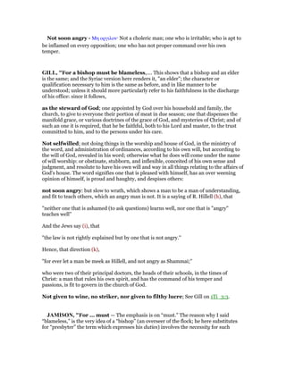 Not soon angry - Μη οργιλον· Not a choleric man; one who is irritable; who is apt to
be inflamed on every opposition; one who has not proper command over his own
temper.
GILL, "For a bishop must be blameless,.... This shows that a bishop and an elder
is the same; and the Syriac version here renders it, "an elder"; the character or
qualification necessary to him is the same as before, and in like manner to be
understood; unless it should more particularly refer to his faithfulness in the discharge
of his office: since it follows,
as the steward of God; one appointed by God over his household and family, the
church, to give to everyone their portion of meat in due season; one that dispenses the
manifold grace, or various doctrines of the grace of God, and mysteries of Christ; and of
such an one it is required, that he be faithful, both to his Lord and master, to the trust
committed to him, and to the persons under his care.
Not selfwilled; not doing things in the worship and house of God, in the ministry of
the word, and administration of ordinances, according to his own will, but according to
the will of God, revealed in his word; otherwise what he does will come under the name
of will worship: or obstinate, stubborn, and inflexible, conceited of his own sense and
judgment, and resolute to have his own will and way in all things relating to the affairs of
God's house. The word signifies one that is pleased with himself, has an over weening
opinion of himself, is proud and haughty, and despises others:
not soon angry: but slow to wrath, which shows a man to be a man of understanding,
and fit to teach others, which an angry man is not. It is a saying of R. Hillell (h), that
"neither one that is ashamed (to ask questions) learns well, nor one that is "angry"
teaches well''
And the Jews say (i), that
"the law is not rightly explained but by one that is not angry.''
Hence, that direction (k),
"for ever let a man be meek as Hillell, and not angry as Shammai;''
who were two of their principal doctors, the heads of their schools, in the times of
Christ: a man that rules his own spirit, and has the command of his temper and
passions, is fit to govern in the church of God.
Not given to wine, no striker, nor given to filthy lucre; See Gill on 1Ti_3:3.
JAMISO , "For ... must — The emphasis is on “must.” The reason why I said
“blameless,” is the very idea of a “bishop” (an overseer of the flock; he here substitutes
for “presbyter” the term which expresses his duties) involves the necessity for such
 
