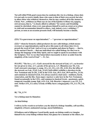 ot self-willed With good reason does he condemn this vice in a bishop, whose duty
it is not only to receive kindly those who come to him of their own accord, but also
to allure those who withdraw themselves, that he may conduct all in like manner to
Christ. ow , αὐθάδεια (as Plato says in one of his Epistles to Dion) τὢς ἐρηµίας
ἐστὶ ξύνοικος that is, “ is closely allied to solitude;” for society and friendship
cannot be cherished, when every man pleases himself to such an extent as to refuse
to yield and accommodate himself to others. And, indeed, every ( αὐθάδης) “”
person, as soon as an occasion presents itself, will instantly become a fanatic.
(221) “Un gouverneur ou superintendaet.” — “ governor or superintendent.”
(222) “ whom he formerly called presbyters he now calls bishops, (which means
overseers or superintendents,) and he gives this name to all whose duty it is to
preach the word of God. And so it was a corruption and abuse in Popery — that is,
in the ancient Church — that one individual was called bishop; for that was to
change the language of the Holy Spirit, and we ought to speak in accordance with
the Scripture. ow we see that Satan labors incessantly to draw us aside from the
simplicity of the word of God.” — Fr. Ser.
PULPIT, "The for a, A.V.: God's steward for the steward of God, A.V.; no brawler
for not given to wine, A.V.; greedy of for given to, A.V. Blameless (see Tit_1:6).
God's steward ( οἰκονόµον ); comp. 1Co_4:1, 1Co_4:2; 1Pe_4:10. (For the office of
the steward, see Luk_12:42, Luk_12:43.) Self-willed ( αὐθάδη ); elsewhere in the
ew Testament only in 2Pe_2:10; in the LXX. Gen_49:3, Gen_49:9 and Pro_21:24;
and common in classical Greek. It is always used in a bad sense—stubborn, harsh,
remorseless, and the like. Soon angry ( ὀργίλον ); only here in the ew Testament,
found occasionally in the LXX., and common in classical Greek—passionate, quick-
tempered, irascible (comp. Eph_4:31; Col_3:8). Brawler ( πάροινον ); see 1Ti_3:3,
note. Striker (1Ti_3:3, note). Greedy of filthy lucre ( αἰσχροχερδῆ ) 1Ti_3:3, 1Ti_3:8,
note.
BI, "Tit_1:7-9
Yet a bishop must be blameless
An ideal bishop
I will try in five words to set before you the ideal of a bishop: humility, self-sacrifice,
simplicity of heart, undaunted courage, moral faithfulness.
Of holiness and of diligence I need hardly speak--no bishop could ever imagine
himself to be a true bishop without these; but glance for a moment at the others, for
 
