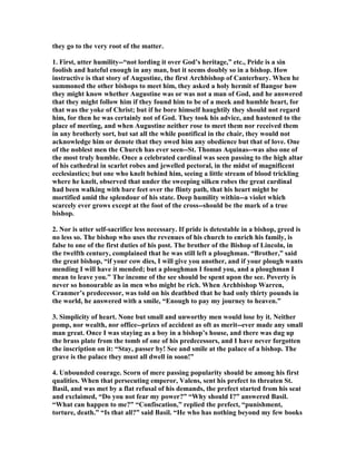 they go to the very root of the matter.
1. First, utter humility--“not lording it over God’s heritage,” etc., Pride is a sin
foolish and hateful enough in any man, but it seems doubly so in a bishop. How
instructive is that story of Augustine, the first Archbishop of Canterbury. When he
summoned the other bishops to meet him, they asked a holy hermit of Bangor how
they might know whether Augustine was or was not a man of God, and he answered
that they might follow him if they found him to be of a meek and humble heart, for
that was the yoke of Christ; but if he bore himself haughtily they should not regard
him, for then he was certainly not of God. They took his advice, and hastened to the
place of meeting, and when Augustine neither rose to meet them nor received them
in any brotherly sort, but sat all the while pontifical in the chair, they would not
acknowledge him or denote that they owed him any obedience but that of love. One
of the noblest men the Church has ever seen--St. Thomas Aquinas--was also one of
the most truly humble. Once a celebrated cardinal was seen passing to the high altar
of his cathedral in scarlet robes and jewelled pectoral, in the midst of magnificent
ecclesiastics; but one who knelt behind him, seeing a little stream of blood trickling
where he knelt, observed that under the sweeping silken robes the great cardinal
had been walking with bare feet over the flinty path, that his heart might be
mortified amid the splendour of his state. Deep humility within--a violet which
scarcely ever grows except at the foot of the cross--should be the mark of a true
bishop.
2. or is utter self-sacrifice less necessary. If pride is detestable in a bishop, greed is
no less so. The bishop who uses the revenues of his church to enrich his family, is
false to one of the first duties of his post. The brother of the Bishop of Lincoln, in
the twelfth century, complained that he was still left a ploughman. “Brother,” said
the great bishop, “if your cow dies, I will give you another, and if your plough wants
mending I will have it mended; but a ploughman I found you, and a ploughman I
mean to leave you.” The income of the see should be spent upon the see. Poverty is
never so honourable as in men who might be rich. When Archbishop Warren,
Cranmer’s predecessor, was told on his deathbed that he had only thirty pounds in
the world, he answered with a smile, “Enough to pay my journey to heaven.”
3. Simplicity of heart. one but small and unworthy men would lose by it. either
pomp, nor wealth, nor office--prizes of accident as oft as merit--ever made any small
man great. Once I was staying as a boy in a bishop’s house, and there was dug up
the brass plate from the tomb of one of his predecessors, and I have never forgotten
the inscription on it: “Stay, passer by! See and smile at the palace of a bishop. The
grave is the palace they must all dwell in soon!”
4. Unbounded courage. Scorn of mere passing popularity should be among his first
qualities. When that persecuting emperor, Valens, sent his prefect to threaten St.
Basil, and was met by a flat refusal of his demands, the prefect started from his seat
and exclaimed, “Do you not fear my power?” “Why should I?” answered Basil.
“What can happen to me?” “Confiscation,” replied the prefect, “punishment,
torture, death.” “Is that all?” said Basil. “He who has nothing beyond my few books
 