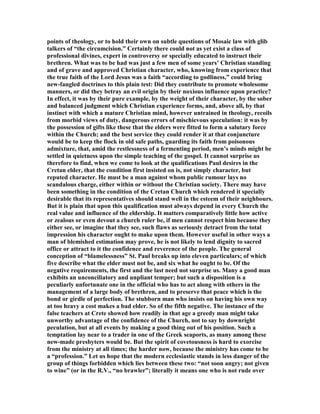 points of theology, or to hold their own on subtle questions of Mosaic law with glib
talkers of “the circumcision.” Certainly there could not as yet exist a class of
professional divines, expert in controversy or specially educated to instruct their
brethren. What was to be had was just a few men of some years’ Christian standing
and of grave and approved Christian character, who, knowing from experience that
the true faith of the Lord Jesus was a faith “according to godliness,” could bring
new-fangled doctrines to this plain test: Did they contribute to promote wholesome
manners, or did they betray an evil origin by their noxious influence upon practice?
In effect, it was by their pure example, by the weight of their character, by the sober
and balanced judgment which Christian experience forms, and, above all, by that
instinct with which a mature Christian mind, however untrained in theology, recoils
from morbid views of duty, dangerous errors of mischievous speculation: it was by
the possession of gifts like these that the elders were fitted to form a salutary force
within the Church; and the best service they could render it at that conjuncture
would be to keep the flock in old safe paths, guarding its faith from poisonous
admixture, that, amid the restlessness of a fermenting period, men’s minds might be
settled in quietness upon the simple teaching of the gospel. It cannot surprise us
therefore to find, when we come to look at the qualifications Paul desires in the
Cretan elder, that the condition first insisted on is, not simply character, but
reputed character. He must be a man against whom public rumour lays no
scandalous charge, either within or without the Christian society. There may have
been something in the condition of the Cretan Church which rendered it specially
desirable that its representatives should stand well in the esteem of their neighbours.
But it is plain that upon this qualification must always depend in every Church the
real value and influence of the eldership. It matters comparatively little how active
or zealous or even devout a church ruler be, if men cannot respect him because they
either see, or imagine that they see, such flaws as seriously detract from the total
impression his character ought to make upon them. However useful in other ways a
man of blemished estimation may prove, he is not likely to lend dignity to sacred
office or attract to it the confidence and reverence of the people. The general
conception of “blamelessness” St. Paul breaks up into eleven particulars; of which
five describe what the elder must not be, and six what he ought to be. Of the
negative requirements, the first and the last need not surprise us. Many a good man
exhibits an unconciliatory and unpliant temper; but such a disposition is a
peculiarly unfortunate one in the official who has to act along with others in the
management of a large body of brethren, and to preserve that peace which is the
bond or girdle of perfection. The stubborn man who insists on having his own way
at too heavy a cost makes a bad elder. So of the fifth negative. The instance of the
false teachers at Crete showed how readily in that age a greedy man might take
unworthy advantage of the confidence of the Church, not to say by downright
peculation, but at all events by making a good thing out of his position. Such a
temptation lay near to a trader in one of the Greek seaports, as many among these
new-made presbyters would be. But the spirit of covetousness is hard to exorcise
from the ministry at all times; the harder now, because the ministry has come to be
a “profession.” Let us hope that the modern ecclesiastic stands in less danger of the
group of things forbidden which lies between these two: “not soon angry; not given
to wine” (or in the R.V., “no brawler”; literally it means one who is not rude over
 
