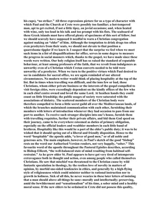 his cups), “no striker.” All three expressions picture for us a type of character with
which Paul and the Church at Crete were possibly too familiar; a hot-tempered
man, apt to get excited, if not a little tipsy, on jovial occasions; and, when heated
with wine, only too loud in his talk and too prompt with his fists. The seaboard of
these Greek islands must have offered plenty of specimens of this sort of fellow; but
we should scarcely have supposed it needful to warn a Christian congregation
against making an “elder” of him. Although the temptation to drink drags too often
even presbyters from their seats, we should not elevate to that position a
quarrelsome tippler if we knew it. I suspect that the surprise we feel when we meet
such items in a list of disqualifications for office, serves in some degree to measure
the progress in social manners which, thanks to the gospel, we have made since these
words were written. Our holy religion itself has so raised the standard of reputable
behaviour, at least among professors of the faith, that we revolt from indulgences as
unworthy even of a Christian which Cretan converts needed to be told were
unworthy of a presbyter. When we turn to the positive virtues which Paul desired to
see in candidates for sacred office, we are again reminded of our altered
circumstances. o modern writer would think of placing hospitality at the top of the
list. But in times when travelling was difficult, and the inns few or bad, those
Christians, whom either private business or the interests of the gospel compelled to
visit foreign cities, were exceedingly dependent on the kindly offices of the few who
in each chief centre owned and loved the same Lord. At heathen hands they could
count on little friendship; the public usages of society were saturated with the
associations of idolatry. The scattered members of the Christian body were
therefore compelled to form a little secret guild all over the Mediterranean lands, of
which the branches maintained communication with each other, furnishing their
members with letters of introduction whenever they had occasion to pass from one
port to another. To receive such stranger disciples into one’s house, furnish them
with travelling requisites, further their private affairs, and bid them God speed on
their journey, came to be everywhere esteemed as duties of primary obligation,
especially on the official leaders and wealthier members in each little band of
brethren. Hospitality like this would be a part of the elder’s public duty; it was to be
wished that it should spring out of a liberal and friendly disposition. Hence to the
word “hospitable” the apostle adds, “a lover of good men,” or of all noble and
generous acts. The main emphasis, however, in Paul’s sketch of the good “bishop”
rests on the word our Authorised Version renders, not very happily, “sober.” This
favourite word of the apostle throughout the Pastoral Epistles describes, according
to Bishop Ellicott, “the well-balanced state of mind resulting from habitual self-
restraint.” As he grew older St. Paul appears to have got very tired of intemperate
extravagance both in thought and action, even among people who called themselves
Christians. He saw that mischief was threatened to the Christian cause by wild
fantastic speculation in theology, by the restless love of novelty in matters of
opinion, by morbid one-sided tendencies in ethics, and generally by a high-flying
style of religiousness which could minister neither to rational instruction nor to
growth in holiness. Sick of all this, he never wearies in these later letters of insisting
that a man should above all things be sane--morally and intellectually; preserving,
amid the bewilderment and “sensationalism” of his time, a sober mind and a healthy
moral sense. If the new elders to be ordained in Crete did not possess this quality,
 