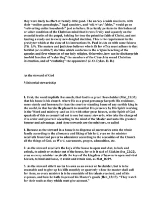 they were likely to effect extremely little good. The unruly Jewish deceivers, with
their “endless genealogies,” legal casuistry, and “old wives’ fables,” would go on
“subverting entire households” just as before. It certainly pertains to this balanced
or sober condition of the Christian mind that it rests firmly and squarely on the
essential truths of the gospel, holding for true the primitive faith of Christ, and not
lending a ready ear to every new-fangled doctrine. This is the requirement in the
presbyter which at the close of his instructions St. Paul insists on with some fulness
(Tit_1:9). The mature and judicious believer who is fit for office must adhere to that
faithful (or credible?) doctrine which conforms to the original teaching of the
apostles and first witnesses of our holy religion. Otherwise, how can he discharge his
twofold function of “exhorting” the members of the Church in sound Christian
instruction, and of “confuting” the opponents? (J. O. Dykes, D. D.)
As the steward of God
Ministerial stewardship
I. First, the word implieth thus much, that God is a great Householder (Mat_21:33);
that his house is his church, where He as a great personage keepeth His residence,
more stately and honourable than the court or standing house of any earthly king in
the world, in that herein He pleaseth to manifest His presence by His Spirit working
in the Word and ministry; and as it is with other great houses, so the Spirit of God
speaketh of this as committed not to one but many stewards, who take the charge of
it to order and govern it according to the mind of the Master and unto His greatest
honour and advantage. And these stewards are the ministers, so called
1. Because as the steward in a house is to dispense all necessaries unto the whole
family according to the allowance and liking of his lord, even so the minister
receiveth from God power to administer according to the necessities of the Church
all the things of God, as Word, sacraments, prayer, admonition, etc.
2. As the steward receiveth the keys of the house to open and shut, to lock and
unlock, to admit or exclude out of the house, for so is it said of Eliakim (Isa_22:22),
even so every minister receiveth the keys of the kingdom of heaven to open and shut
heaven, to bind and loose, to remit and retain sins, as Mat_16:19.
3. As the steward sitteth not in his own as an owner or freeholder, but is to be
countable and to give up his hills monthly or quarterly when the master shall call
for them, so every minister is to be countable of his talents received, and of his
expenses, and how he hath dispensed his Master’s goods (Heb_13:17). “They watch
for their souls as they which must give account.”
 