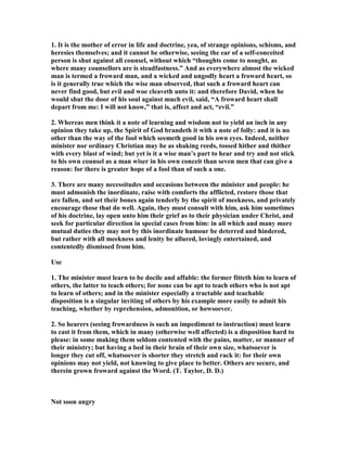 1. It is the mother of error in life and doctrine, yea, of strange opinions, schisms, and
heresies themselves; and it cannot be otherwise, seeing the ear of a self-conceited
person is shut against all counsel, without which “thoughts come to nought, as
where many counsellors are is steadfastness.” And as everywhere almost the wicked
man is termed a froward man, and a wicked and ungodly heart a froward heart, so
is it generally true which the wise man observed, that such a froward heart can
never find good, but evil and woe cleaveth unto it: and therefore David, when he
would shut the door of his soul against much evil, said, “A froward heart shall
depart from me: I will not know,” that is, affect and act, “evil.”
2. Whereas men think it a note of learning and wisdom not to yield an inch in any
opinion they take up, the Spirit of God brandeth it with a note of folly: and it is no
other than the way of the fool which seemeth good in his own eyes. Indeed, neither
minister nor ordinary Christian may be as shaking reeds, tossed hither and thither
with every blast of wind; but yet is it a wise man’s part to hear and try and not stick
to his own counsel as a man wiser in his own conceit than seven men that can give a
reason: for there is greater hope of a fool than of such a one.
3. There are many necessitudes and occasions between the minister and people: he
must admonish the inordinate, raise with comforts the afflicted, restore those that
are fallen, and set their bones again tenderly by the spirit of meekness, and privately
encourage those that do well. Again, they must consult with him, ask him sometimes
of his doctrine, lay open unto him their grief as to their physician under Christ, and
seek for particular direction in special cases from him: in all which and many more
mutual duties they may not by this inordinate humour be deterred and hindered,
but rather with all meekness and lenity be allured, lovingly entertained, and
contentedly dismissed from him.
Use
1. The minister must learn to be docile and affable: the former fitteth him to learn of
others, the latter to teach others; for none can be apt to teach others who is not apt
to learn of others; and in the minister especially a tractable and teachable
disposition is a singular inviting of others by his example more easily to admit his
teaching, whether by reprehension, admonition, or howsoever.
2. So hearers (seeing frowardness is such an impediment to instruction) must learn
to cast it from them, which in many (otherwise well affected) is a disposition hard to
please: in some making them seldom contented with the pains, matter, or manner of
their ministry; but having a bed in their brain of their own size, whatsoever is
longer they cut off, whatsoever is shorter they stretch and rack it: for their own
opinions may not yield, not knowing to give place to better. Others are secure, and
therein grown froward against the Word. (T. Taylor, D. D.)
ot soon angry
 
