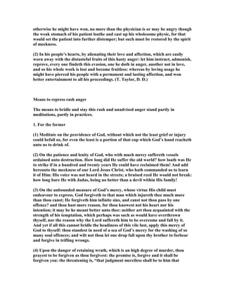 otherwise he might have won, no more than the physician is or may be angry though
the weak stomach of his patient loathe and cast up his wholesome physic, for that
would set the patient into further distemper; but such must be restored by the spirit
of meekness.
(2) In his people’s hearts, by alienating their love and affection, which are easily
worn away with the distasteful fruits of this hasty anger: let him instruct, admonish,
reprove, every one findeth this evasion, one he doth in anger, another not in love,
and so his whole work is lost and become fruitless: whereas by loving usage he
might have pierced his people with a permanent and lasting affection, and won
better entertainment to all his proceedings. (T. Taylor, D. D.)
Means to repress rash anger
The means to bridle and stay this rash and unadvised anger stand partly in
meditations, partly in practices.
1. For the former
(1) Meditate on the providence of God, without which not the least grief or injury
could befall us, for even the least is a portion of that cup which God’s hand reacheth
unto us to drink of.
(2) On the patience and lenity of God, who with much mercy suffereth vessels
ordained unto destruction. How long did He suffer the old world? how loath was He
to strike if in a hundred and twenty years He could have reclaimed them! And add
hereunto the meekness of our Lord Jesus Christ, who hath commanded us to learn
it of Him: His voice was not heard in the streets; a bruised reed He would not break:
how long bare He with Judas, being no better than a devil within His family!
(3) On the unbounded measure of God’s mercy, whose virtue His child must
endeavour to express. God forgiveth to that man which injureth thee much more
than thou canst; He forgiveth him infinite sins, and canst not thou pass by one
offence? and thou hast more reason, for thou knowest not his heart nor his
intention; it may be he meant better unto thee: neither art thou acquainted with the
strength of his temptation, which perhaps was such as would have overthrown
thyself, nor the reason why the Lord suffereth him to be overcome and fall by it.
And yet if all this cannot bridle the headiness of this vile lust, apply this mercy of
God to thyself: thou standest in need of a sea of God’s mercy for the washing of so
many soul offences; and wilt not thou let one drop fall upon thy brother to forbear
and forgive in trifling wrongs.
(4) Upon the danger of retaining wrath, which is an high degree of murder, thou
prayest to be forgiven as thou forgivest: the promise is, forgive and it shall be
forgiven you: the threatening is, “that judgment merciless shall be to him that
 