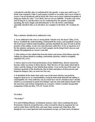 a drunkard; and this, also, is condemned by the apostle. A man once said to me, “I
drink wine regularly; I like it, and require a bottle or two daily, but I never drink to
excess; I am no drunkard, and in all my life I have never been rendered incapable of
doing my duties by wine.” Very likely, but yet you are ðá́ñïéíïò . You like your wine,
and sit long by it, and therefore you are condemned by the apostle. Generally
speaking, the more simply and abstemiously we live the better; and bishops
especially should in this, as in all others, be examples to the flock. (W. Graham, D.
D.)
Why a minister should not be addicted to wine
1. To be addicted to the wine or strong drink “taketh away the heart” (Hos_4:11),
that is, troubleth the understanding, confoundeth the senses, and equalleth a man to
the brute beast without understanding: and thus disableth the man of God in all the
practice of his calling. As the wise man therefore saith (Pro_31:4), so much less is it
for the minister and pastor set over God’s people, lest he forget God’s decrees and
change His judgments as Aaron’s sons did.
2. This sitting at wine calleth him from the duties and means of his fitness unto his
calling; he cannot attend to reading, exhortation, doctrine, which is straightly
enjoined (1Ti_4:13).
3. Such a man is so far from performance of any faithful duty, that he cannot but
become rather an enemy to those that do. Thus the love of wine makes them fail in
vision: and the sitting at wine lutleth them asleep, “even on the top of the mast” (as
Solomon speaketh of the drunkard), that in times and places of most present and
desperate dangers, they see none nor fear any.
4. It disableth all the duties that such a one in his most sobriety can perform
(suppose them never so commendable), seeing he hath made himself and calling so
contemptible: for what authority can an oracle have out of s drunken man’s mouth,
which is so accustomed to speak lewd things? and one who hath shaken hands with
the most base and wicked companions in a country, which is another inseparable
companion of this sin (Hos_7:5). (T. Taylor, D. D.)
o striker
“ o striker”
It is said of Bishop Bonner, of infamous memory, that, when examining the poor
Protestants whom he termed heretics, when worsted by them in argument he was
used to smite them with his fists, and some times scourge and whip them. But
though he was a most ignorant and consummate savage, yet from such a Scripture
 